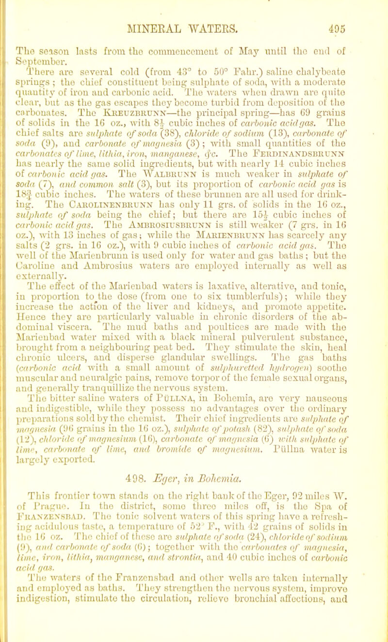 The season lasts from tbo commcncomont of May until llio cud of S'.^ptember. There are several cold (from 43° to 50° Fahr.) saliuo chalj-beate s[iriugs ; the chief coustitiieut being sulphate of soda, with a moderate 4uautity of ii'ou aud carbonic acid. The waters when di'awn are quite i lear, but as the gas escapes they become turbid from deposition of tlie ■:irbouatos. The Kreuzbiiunn—the principal spring—has 69 grains >'f solids in the 16 oz., with 8^ cubic inches of carbonic acid gas. The chief salts are sulphate of soda (38), cMoridc of sodium (13), carbonaie of soda (9), and carbonate of mayiiesia (3) ; with small quantities of the carbonates of lime, litliia, iron, manganese, cj'c. The FEUDiXANDSBnuxN' has nearly the same solid ingredients, but with nearly 11 cubic iuehcs o{ carbonic acid gas. The Waibkunn is much weaker in sulphate of soda (7), and common salt (3), but its proportion of carbonic acid gas is ISJ cubic inches. The waters of these bruuneu are all used for drink- ing. The Caiiolixenbruxx has only 11 grs. of solids in the IG oz., sulphate of soda being the chief; but there are 15^ cubic inches of carbonic acid gas. The Ambhosiusbeunn is still weaker (7 grs. in 16 oz.), with 13 inches of gas; while the MiUiiENBiiUNN has scarcely any salts (2 grs. in 16 oz.), with 9 cubic inches of carbonic acid gas. The ■well of the Marienbrunn is used only for water and gas baths; but the Caroline and Ambrosius waters are employed internally as well as externally. The effect of the Marieubad waters is laxative, alterative, aud tonic, in proportion to the dose (from one to six tumblerfuls); while they increase the action of the liver and kidneys, aud promote appetite. Hence they are particularly valuable in chronic disorders of the ab- dominal viscera. The mud baths and poultices are made with the Marienbad water mixed with a black mineral pulverulent substance, brought from a neighbom'iug peat bed. They stimidato the .skin, heal chronic idcers, and disperse glandular swelliugs. The gas baths {carbonic acid with a small amount of sulpliaretled hydrogen) soothe muscular and neuralgic pains, remove torpor of the female sexual organs, aud generally tranquillize the nervous sj'stem. The bitter saline waters of PxJllxa, in Bohemia, are very nauseous aud indigestible, while they possess no advantages over the ordinary preparations sold by the chemist. Their chief iugi-edients are sulphate of viar/ncsia. (1)() grains in the 16 oz.), sulphate of potash. (82), sulj/hate of soda (12), chloride of magnesium (16), carbonate of magnesia (6) with, sulphate of linii', carbonate of lime, and bromide of magnesium. PUUna water is largely exported. 498. -EV/er, in Bolicniia. This frontier town stands on the right bank of thoEger, 92 miles W. of Prague. In the district, some tlireo miles off, is the Spa of FliANZEX.SBiU). The tonic solvent waters of this spring have a refresh- ing acidulous taste, a temperature of 52' F., with 12 grains of solids in the 16 oz. The chief of those are sulphate nfsoda (24), chloridaof sodium (9), anil carbonaie of soda (6); together witli the carbonates of maguesia, lime, iron, litliia, manganese, and slronlia, and 40 cubic inches of carbonio acid gas. The waters of the Franzon.sbad and other wells are taken internally and employed as baths. They streugthen the nervous system, improve indigestion, stimidato tbo circulation, relievo bronchial affections, aud