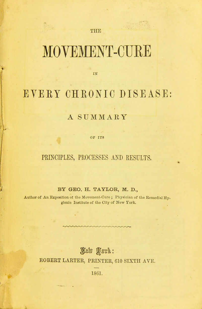 THE MOVEMENT-CURE IN EVEEY CHRONIC DISEASE: A SUMMARY OF ITS PRmCIPLES, PROCESSES AND RESULTS. BY GEO. H. TAYLOR, M. D., Author of An Exposition ot the Movement-Cure ; Physician of the Eemedlal Hy- gienic Institute of the City of New Tork. ROBERT LARTER, PRINTER, 610 SIXTH AVE. 1861.