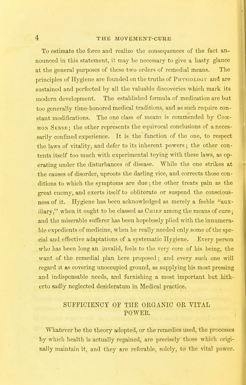 To estimate tlio force and realize the consequences of the fact an- nounced in this statement, it may be necessary to give a hasty glance at the general purposes of these two orders of remedial means. The principles of Hygiene are founded on the truths of Physioi.ogv and are sustained and perfected by all the valuable discoveries which mark its modern development. The established formula of medication are but too generally time-honored medical traditions, and as such require con- stant modifications. The one class of means is commended by Com- mon Sense ; the other represents the equivocal conclusions of a neces- sarily confined experience. It is the function of the one, to respect the laws of vitality, and defer to its inherent powers; the other con- tents itself too much with experimental toying with these laws, as op- erating under the disturbances of disease. While the one strikes at the causes of disorder, uproots the darling vice, and corrects those con- ditions to which the symptoms are due ; the other treats pain as the great enemy, and exerts itself to obliterate or suspend the conscious- ness of it. Hygiene has been acknowledged as merelj' a feeble aux- iliary, when it ought to be classed as Chief among the means of cure; and the miserable sufferer has been hopelessly plied with the innumera^ ble expedients of medicine, when he really needed only some of the spe- cial and effective adaptations of a systematic Hj^giene. Every person . who has been long an invalid, feels to the very core of his being, the want of the remedial plan here proposed; and every such one will regard it as covering unoccupied ground, as supplying his most pressing and indispensable needs, and furnishing a most important but hith- erto sadly neglected desideratum in Medical practice. SUFFICIENCY OF THE ORGANIC OR VITAL POWER. Whatever be the theory adopted, or the remedies used, the processes by which health is actually regained, are precisely those which origi- nally maintain it, and they are referable, solely, to the \ital power.