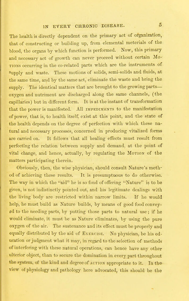 Tlie liealtla is directly dependent on the primary act of organization, that of constructing or building up, from elemental meterials of the blood, the organs by which function is performed. Now, this primary and necessary act of growth can never proceed without certain Mo- tions occurring in the co-related parts which are the instruments of Supply and waste. These motions of solids, semi-solids and fluids, at the same time, and by the same act, eliminate the waste and bring the supply. The identical matters that are brought to the growing parts— oxygen and nutriment are discharged along the same channels, (the capillaries) but in different form. It is at the instant of transformation that the power is manifested. All impediments to the manifestation of power, that is, to health itself, exist at this point, and the state of the health depends on the degree of perfection with which these na- tural and necessary processes, concerned in producing vitalized forms are carried on. It follows that all healing effects must result from perfecting the relation between supply and demand, at the point of vital change, and hence, actually, by regulating the Motion of the matters participating therein. Obviously, then, the wise physician, should consult Nature's meth- od of achieving these results. It is presumptuous to do otherwise. The way in which the aid he is so fond of offering Nature'' is to be given, is not indistinctly pointed out, and his legitimate dealings with the living body are restricted within narrow limits. If he would help, he must build as Nature builds, by means of good food convey- ed to the needing parts, by putting those parts to natural use ; if he would eliminate, it must be as Nature eliminates, by using the pure oxygen of the air. The sustenance and its effect must be properly and equally distributed by the aid of Exercise. No physician, be his ed- ucation or judgmeut what it may, in regard to the selection of methods of interfering with these natural operations, can hence have any other ulterior object, than to secure the domination in every part throughout the system, of the kind and degree of action appropriate to it. In the view of physiology and pathology here advocated, this should be the