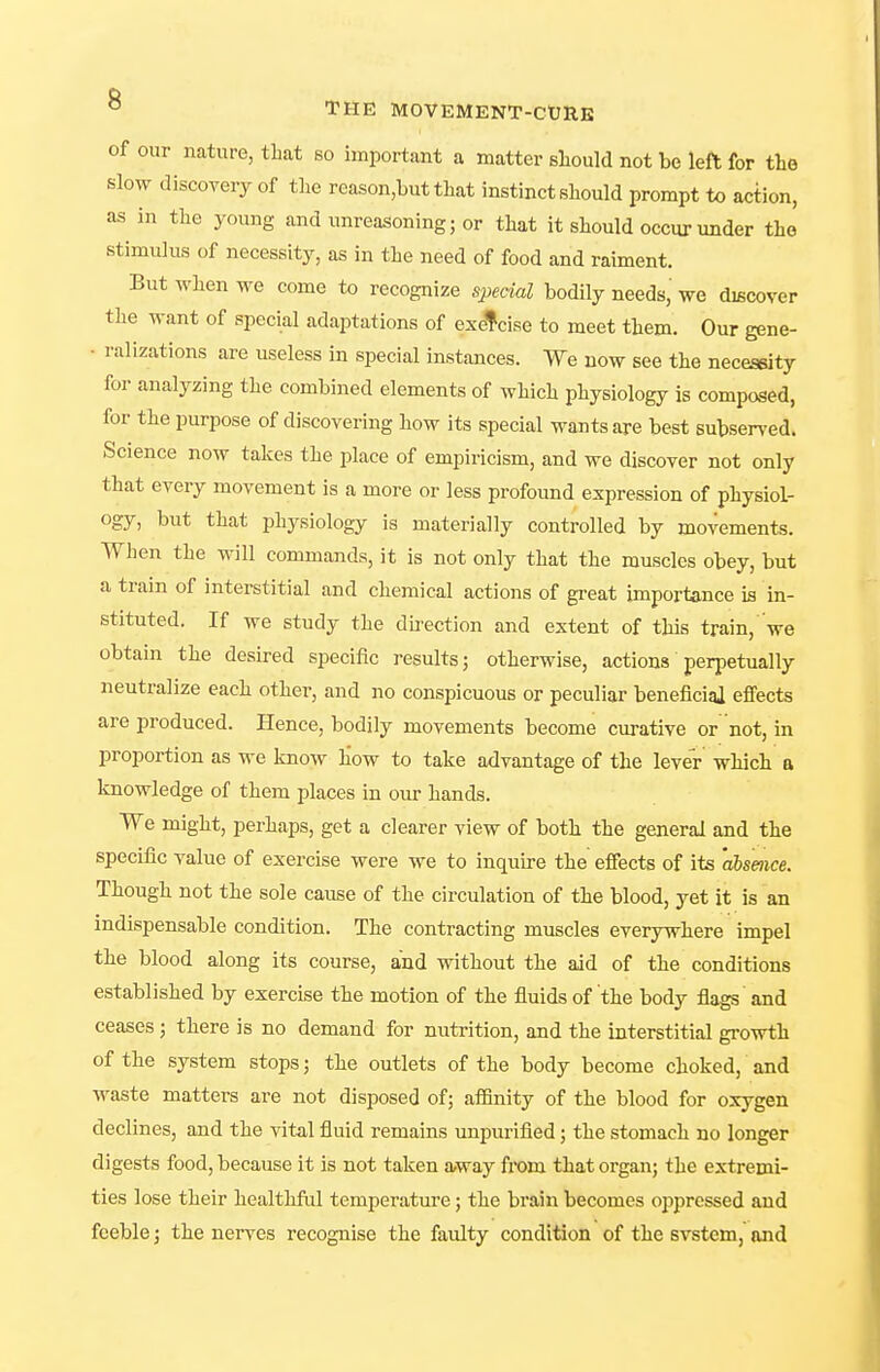 of our nature, that so important a matter sliould not be left for the slow discoyery of the reason,Lut that instinct should prompt to action, as in the young and unreasoning; or that it should occur under the stimulus of necessity, as in the need of food and raiment. But AYhen we come to recognize special bodily needs we discover the want of special adaptations of exercise to meet them. Our gene- • ralizations are useless in special instances. We now see the necessity for analyzing the combined elements of which physiology is composed, for the purpose of discovering how its special wants are best subsen'ed. Science now takes the place of empiricism, and we discover not only that every movement is a more or less profound expression of physiol- ogy, but that physiology is materially controlled by movements. When the will commands, it is not only that the muscles obey, but a train of interstitial and chemical actions of great importance is in- stituted. If we study the du-ection and extent of this train,'we obtain the desired sijecific results; otherwise, actions perpetually neutralize each other, and no conspicuous or peculiar beneficigi effects are produced. Hence, bodily movements become curative or not, in proportion as we know how to take advantage of the lever which a knowledge of them places in our hands. We might, perhaps, get a clearer view of both the general and the specific value of exercise were we to inquire the effects of its 'ahsmce. Though not the sole cause of the circulation of the blood, yet it is an indispensable condition. The contracting muscles everywhere impel the blood along its course, and without the aid of the conditions established by exercise the motion of the fluids of the body flags and ceases; there is no demand for nutrition, and the interstitial growth of the system stops; the outlets of the body become choked, and waste matters are not disposed of; affinity of the blood for oxygen declines, and the vital fluid remains unpurified; the stomach no longer digests food, because it is not taken away from that organ; the extremi- ties lose their healthful temperature; the brain becomes oppressed and feeble; the nerves recognise the faulty condition of the svstem, and