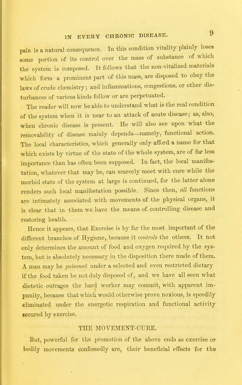 pain is a natural consequence. In this condition vitality plainly loses some portion of its control over the mass of substance of which the system is composed. It follows that the non-vitalized materials which form a prominent part of this mass, are disposed to obey the laws of crude chemistry; and inflammations, congestions, or other dis- turbances of various kinds follow or are perpetuated. The reader will now be able to understand what is the real condition of the system when it is near to an attack of acute disease; as, also, when chronic disease is present. He will also see upon what the removability of disease mainly depends—namely, functional action. The local characteristics, which generally only afford a name for that which exists by virtue of the state of the whole system, are of far less importance than has often been supposed. In fact, the local manifes- tation, whatever that may be, can scarcely meet with cure while the morbid state of the system at large is continued, for the latter alone renders such local manifestation possible. Since then, all functions are intimately associated with movements of the physical organs, it is clear that in them we have the means of controlling disease and restoring health. Hence it appears, that Exercise is by far the most important of the different branches of Hygiene, because it controls the others. It not only determines the amount of food and oxygen required by the sys- tem, but is absolutely necessary in the disposition there made of them. A man may be poisoned under a selected and even restricted dietary if the food taken be not duly disposed of, and we have all seen what dietetic outrages the hard worker may commit, with apparent im- punity, because that which would otherwise prove noxious, is speedily eliminated under the energetic respiration and functional activity eecured by exercise. THE MOVEMENT-CURE. But, powerful for the promotion of the above ends as exercise or bodily movements confessedly are, their beneficial effects for tho