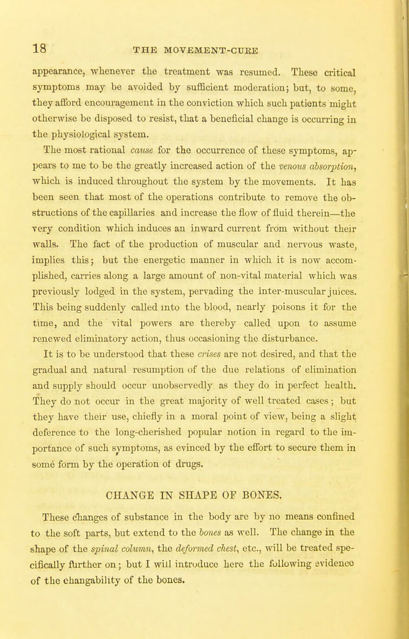 appearance, wlienever tlie treatment was resumed. These critical symptoms may be avoided by sufficient moderation; but, to some, tliey afford encouragement in tlie conviction wliicli sucli patients miglit otherwise be disposed to resist, tliat a beneficial change is occurring in the physiological system. The most rational cau,se for the occurrence of these symptoms, ap- pears to me to be the greatly increased action of the venous absorption^ which is induced throughout the system by the movements. It has been seen that most of the operations contribute to remove the ob- structions of the capillaries and increase the flow of fluid therein—the very condition which induces an inward current from without their walls. The fact of the production of muscular and nervous waste, implies this; but the energetic manner in which it is now accom- plished, carries along a large amount of non-vital material which was previously lodged in the system, pervading the inter-muscular juices. This being suddenly called into the blood, nearly poisons it for the time, and the vital powers are thereby called upon to assume renewed elimiuatory action, thus occasioning the disturbance. It is to be understood that these crises are not desired, and that the gradual and natural resumption of the due relations of elimination and supply should occur unobserved!}'' as they do in perfect health. They do not occur in the great majority of well treated cases ; but they have their use, chiefly in a moral point of view, being a slight deference to the long-cherished popular notion in regard to the im- portance of such symptoms, as evinced by the effort to secure them in some form by the operation of drugs. CHANGE IN SHAPE OF BONES. These cTianges of substance in the body are by no means confined to the soft parts, but extend to the holies as well. The change in the shape of the spinal column^ the deformed chest, etc., will be treated spe- cifically fhrther on; but I will intrcjduce here the following evidence of the changability of the bones.
