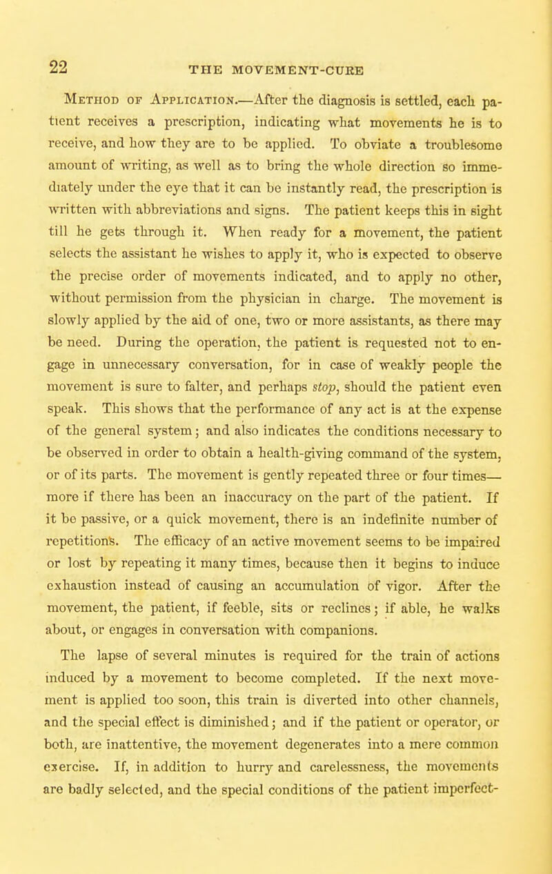 Method of Application.—After the diagnosis is settled, eacli pa- tient receives a prescription, indicating what movements he is to receive, and how they are to be applied. To obviate a troublesome amount of ^vriting, as well as to bring the whole direction so imme- diately under the eye that it can be instantly read, the prescription is written with abbreviations and signs. The patient keeps this in sight till he gets through it. When ready for a movement, the patient selects the assistant he wishes to apply it, who is expected to observe the precise order of movements indicated, and to apply no other, without permission from the physician in charge. The movement is slowly applied by the aid of one, two or more assistants, as there may be need. During the operation, the patient is requested not to en- gage in unnecessary conversation, for in case of weakly people the movement is sure to falter, and perhaps stop, should the patient even speak. This shows that the performance of any act is at the expense of the general system; and also indicates the conditions necessary to be observed in order to obtain a health-giving command of the system, or of its parts. The movement is gently repeated three or four times— more if there has been an inaccuracy on the part of the patient. If it be passive, or a quick movement, there is an indefinite number of repetitions. The eflBcacy of an active movement seems to be impaired or lost by repeating it many times, because then it begins to induce exhaustion instead of causing an accumulation of vigor. After the movement, the patient, if feeble, sits or reclines; if able, he walks about, or engages in conversation with companions. The lapse of several minutes is required for the train of actions induced by a movement to become completed. If the next move- ment is applied too soon, this train is diverted into other channels, and the special effect is diminished; and if the patient or operator, or both, are inattentive, the movement degenerates into a mere common exercise. If, in addition to hurry and carelessness, the movements are badly selected, and the special conditions of the patient imperfect-