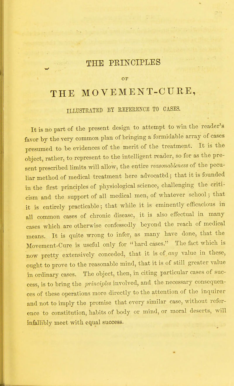 THE PRINCIPLES OF THE MOVEMENT-CURE, ILLUSTEATED BT EEEEEEKCE TO CASES. It is no part of tlie present design to attempt to win the reader's favor by tlie yery commoH plan of bringing a formidable array of cases presumed to be evidences of tlie merit of the treatment. It is the object, rather, to represent to the intelligent reader, so for as the pre- sent prescribed limits Tvill allow, the entire reas&iiahUness of the pecu- liar method of medical treatment here advocated; that it is founded in the first principles of physiological science, challenging the criti- cism and the support of all medical men, of whatever school; that it is entirely practicable; that while it is eminently efiBcacious in all common cases of chronic disease, it is also effectual in many cases which are otherwise confessedly beyond the reach of medical means. It is quite wrong to infer, as many have done, that the Movement-Cure is useful only for hard cases. The fact which is now pretty extensively conceded, that it is of any value in these, ought to prove to the reasonable mind, that it is of still greater value in ordinary cases. The object, then, in citing particular cases of suc- cess, is to bring the p-wicijjZcs involved, and the necessary consequen- ces of these operations more directly to the attention of the inquirer and not to imply the promise that every similar case, without refer- ence to constitution, habits of body or mind, or moral deserts, will infallibly meet with equal success.