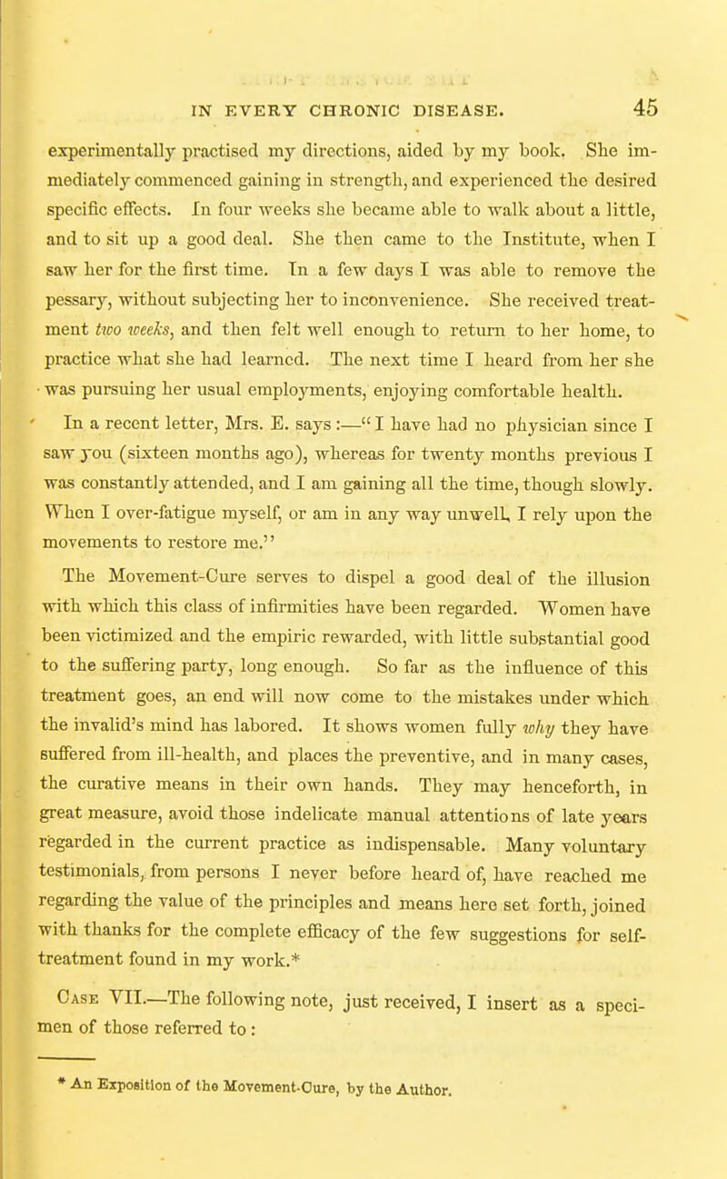 experimentally practised my directions, aided by my book. She im- mediately commenced gaining in strength, and experienced the desired specific effects. In four -weeks she became able to walk about a little, and to sit up a good deal. She then came to the Institute, when I saw her for the first time. In a few days I was able to remove the pessary, without subjecting her to inconvenience. She received treat- ment hco weeks, and then felt well enough to return to her home, to practice what she had learned. The next time I heard from her she • was pursuing her usual employments, enjoying comfortable health. In a recent letter, Mrs. E. says :— I have had no physician since I saw you (sixteen months ago), whereas for twenty months previous I was constantly attended, and I am gaining all the time, though slowly. When I over-fatigue myself, or am in any way unwell, I rely upon the movements to restore me. The Movement-Cure serves to dispel a good deal of the illusion with which this class of infirmities have been regarded. Women have been victimized and the empiric rewarded, with little substantial good to the suffering party, long enough. So far as the influence of this treatment goes, an end will now come to the mistakes under which the invalid's mind has labored. It shows women fully why they have suffered from ill-health, and places the preventive, and in many cases, the curative means in their own hands. They may henceforth, in great measure, avoid those indelicate manual attentions of late years regarded in the current practice as indispensable. Many voluntary testimonials, from persons I never before heard of, have reached me regarding the value of the principles and means here set forth, joined with thanks for the complete efficacy of the few suggestions for self- treatment found in my work.* Case VII.—The following note, just received, I insert as a speci- men of those referred to : * An Exposition of the Movement-Oure, by tlie Author.