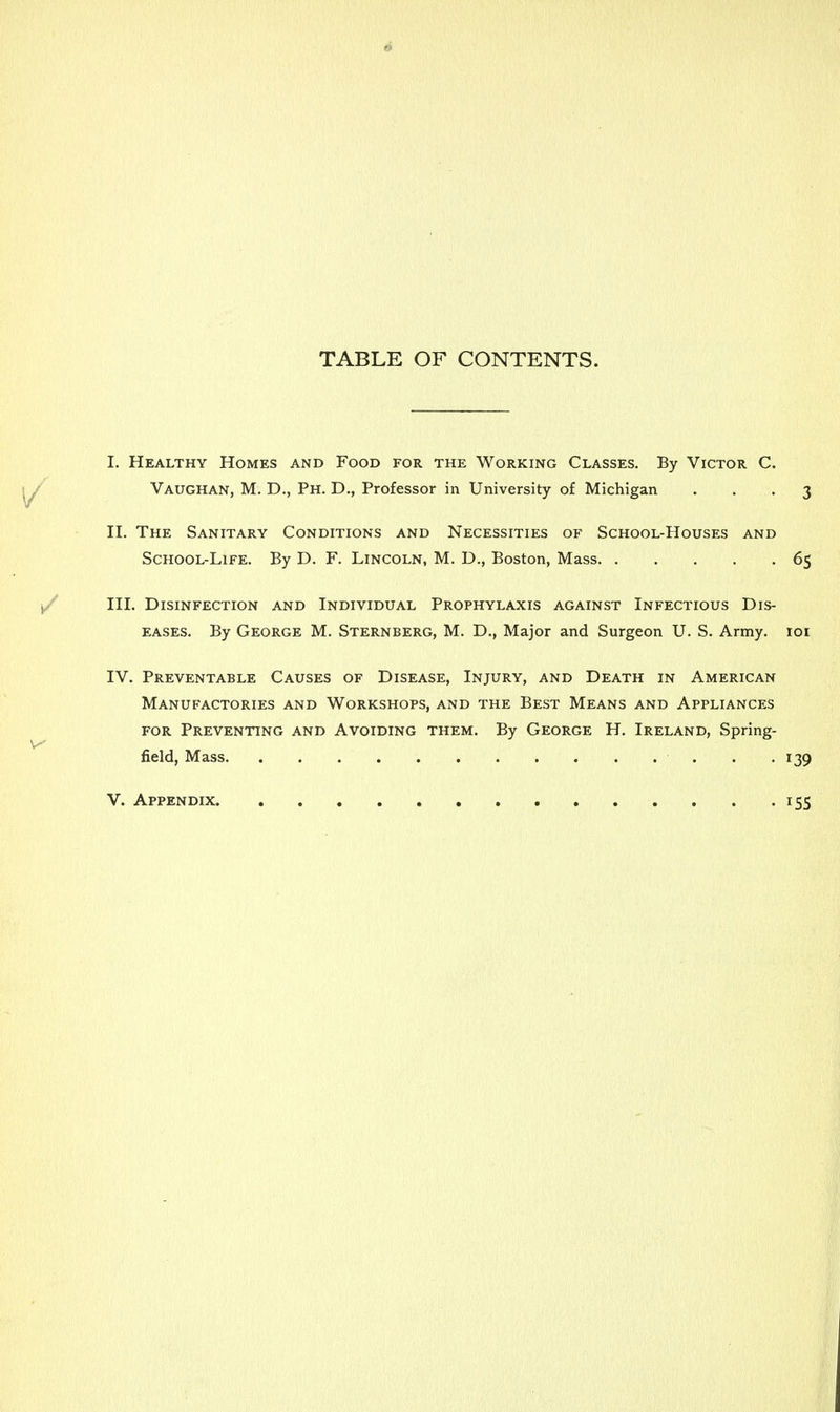 TABLE OF CONTENTS. I. Healthy Homes and Food for the Working Classes. By Victor C. Vaughan, M. D., Ph. D., Professor in University of Michigan ... 3 II. The Sanitary Conditions and Necessities of School-Houses and School-Life. By D. F. Lincoln, M. D., Boston, Mass 65 III. Disinfection and Individual Prophylaxis against Infectious Dis- eases. By George M. Sternberg, M. D., Major and Surgeon U. S. Army. 101 IV. Preventable Causes of Disease, Injury, and Death in American Manufactories and Workshops, and the Best Means and Appliances for Preventing and Avoiding them. By George H. Ireland, Spring- field, Mass . .139