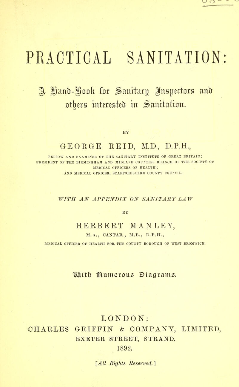 % H^ntr-§ooli for jSantfartr Inspectors anir others inter est etr in Saratatiwi, 0 BY GEORGE RE ID, M.D, D.P.H., FELLOW AND EXAMINER OF THE SANITARY INSTITUTE OF GREAT BRITAIN; PRESIDENT OF THE BIRMINGHAM AND MIDLAND COUNTIES BRANCH OF THE SOCIETY OF MEDICAL OFFICERS OF HEALTH ; AND MEDICAL OFFICER, STAFFORDSHIRE COUNTY COUNCIL. WITH AN APPENDIX ON SANITARY LAW BY HERBERT MAN LEY, M.A., CANTAB., M.B., D.P.H., MEDICAL OFFICER OF HEALTH FOR THE COUNTY BOROUGH OF WEST BROMWICH. Mitb IRumeroue Diagrams. LONDON: OHARLES GRIFFIN & COMPANY, LIMITED, EXETER STREET, STRAND. 1892. [All Rights Reserved.]