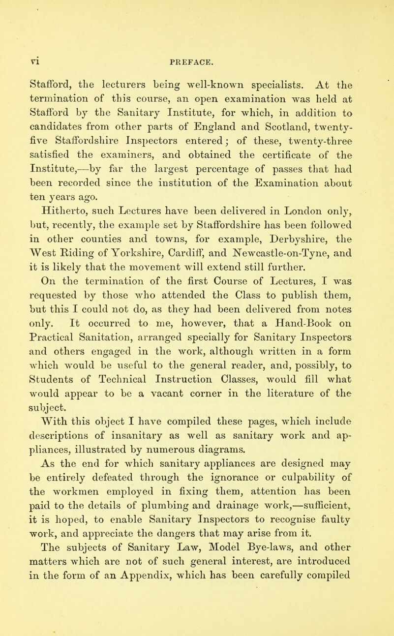 Stafford, the lecturers being well-known specialists. At the termination of this course, an open examination was held at Stafford by the Sanitary Institute, for which, in addition to candidates from other parts of England and Scotland, twenty- five Staffordshire Inspectors entered; of these, twenty-three satisfied the examiners, and obtained the certificate of the Institute,—by far the largest percentage of passes that had been recorded since the institution of the Examination about ten years ago. Hitherto, such Lectures have been delivered in London only, but, recently, the example set by Staffordshire has been followed in other counties and towns, for example, Derbyshire, the West Riding of Yorkshire, Cardiff, and JSTewcastle-on-Tyne, and it is likely that the movement will extend still further. On the termination of the first Course of Lectures, I was requested by those who attended the Class to publish them, but this I could not do, as they had been delivered from notes only. It occurred to me, however, that a Hand-Book on Practical Sanitation, arranged specially for Sanitary Inspectors and others engaged in the work, although written in a form which would be useful to the general reader, and, possibly, to Students of Technical Instruction Classes, would fill what would appear to be a vacant corner in the literature of the subject. With this object I have compiled these pages, which include descriptions of insanitary as well as sanitary work and ap- pliances, illustrated by numerous diagrams. As the end for which sanitary appliances are designed may be entirely defeated through the ignorance or culpability of the workmen employed in fixing them, attention has been paid to the details of plumbing and drainage work,—sufficient, it is hoped, to enable Sanitary Inspectors to recognise faulty work, and appreciate the dangers that may arise from it. The subjects of Sanitary Law, Model Bye-laws, and other matters which are not of such general interest, are introduced in the form of an Appendix, which has been carefully compiled