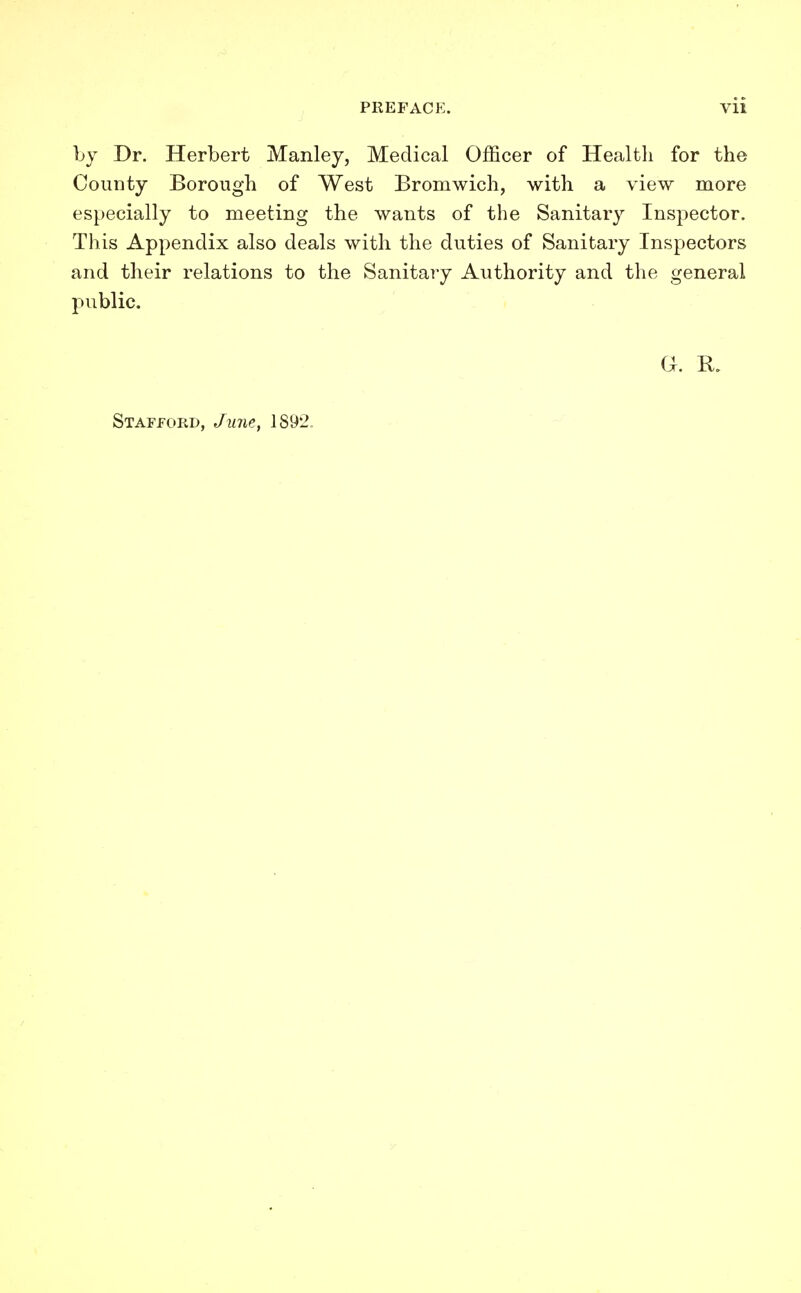 by Dr. Herbert Manley, Medical Officer of Health for the County Borough of West Bromwich, with a view more especially to meeting the wants of the Sanitary Inspector. This Appendix also deals with the duties of Sanitary Inspectors and their relations to the Sanitary Authority and the general public. Gr. B. Stafford, June, 1892.