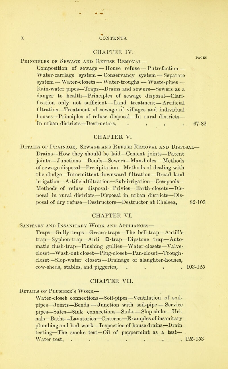 CHAPTER IV. PAGSS Principles of Sewage and Refuse Removal— Composition of sewage — House refuse — Putrefaction — Water-carriage system — Conservancy system — Separate system — Water-closets — Water-troughs — Waste-pipes — Rain-water pipes—Traps—Drains and sewers—Sewers as a danger to health—Principles of sewage disposal—Clari- fication only not sufficient—Land treatment — Artificial filtration—Treatment of sewage of villages and individual houses—Principles of refuse disposal—In rural districts— In urban districts—Destructors, .... 67-82 CHAPTER V. Details of Drainage, Sewage and Refuse Removal and Disposal— Drains—How they should be laid—Cement joints—Patent joints—Junctions—Bends—Sewers—Man-holes—Methods of sewage disposal—Precipitation—Methods of dealing with the sludge—Intermittent downward filtration—Broad land irrigation—Artificial filtration—Sub-irrigation—Cesspools— Methods of refuse disposal—Privies—Earth-closets—Dis- posal in rural districts—Disposal in urban districts—Dis- posal of dry refuse—Destructors—Destructor at Chelsea, 82-103 CHAPTER VI. Sanitary and Insanitary Work and Appliances— Traps—Gully-traps—Grease-traps—The bell-trap—Antill's trap—Syphon-trap—Anti D-trap—Dipstone trap—Auto- matic flush-trap—Flushing gullies—Water-closets—Valve- closet—Wash-out closet—Plug-closet—Pan-closet—Trough- closet—Slop-water closets—Drainage of slaughter-houses, cow-sheds, stables, and piggeries, .... 103-125 CHAPTER VII. Details of Plumber's Work— Water-closet connections—Soil-pipes—Ventilation of soil- pipes—Joints—Bends — Junction with soil-pipe — Service pipes—Safes—Sink connections—Sinks—Slop-sinks—Uri- nals—Baths—Lavatories—Cisterns—Examples of insanitary plumbing and bad work—Inspection of house drains—Drain testing—The smoke test—Oil of peppermint as a test— Water test, 125-153