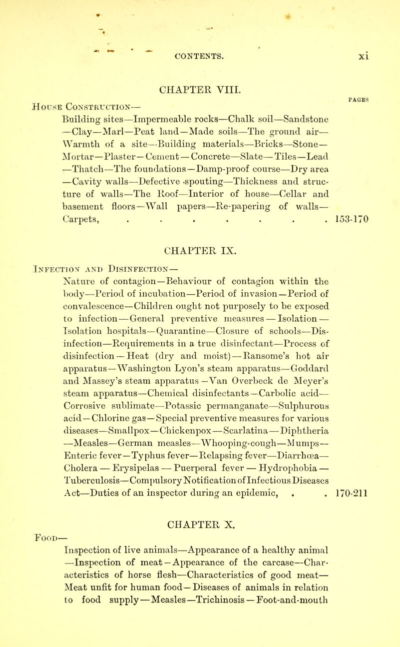 CHAPTER VIII. PAGES House Construction— Building sites—Impermeable rocks—Chalk soil—Sandstone —Clay—Marl—Peat land—Made soils—The ground air— Warmth of a site—Building materials—Bricks—Stone— Mortar—Plaster—Cement — Concrete—Slate— Tiles—Lead —Thatch—The foundations—Damp-proof course—Dry area —Cavity walls—Defective -spouting—Thickness and struc- ture of walls—The Hoof—Interior of house—Cellar and basement floors—Wall papers—Re-papering of walls— Carpets, ....... 153-170 CHAPTER IX. Infection and Disinfection— Nature of contagion—Behaviour of contagion within the body—Period of incubation—Period of invasion—Period of convalescence—Children ought not purposely to be exposed to infection — General preventive measures — Isolation — Isolation hospitals—Quarantine—Closure of schools—Dis- infection—Requirements in a true disinfectant—Process of disinfection — Heat (dry and moist) — Ransome's hot air apparatus—Washington Lyon's steam apparatus—Goddard and Massey's steam apparatus—Van Overbeck de Meyer's steam apparatus—Chemical disinfectants—Carbolic acid- Corrosive sublimate—Potassic permanganate—Sulphurous acid—Chlorine gas—Special preventive measures for various diseases—Smallpox—Chickenpox — Scarlatina — Diphtheria —Measles—German measles—Whooping-cough—Mumps— Enteric fever —Typhus fever—Relapsing fever—Diarrhoea— Cholera — Erysipelas — Puerperal fever — Hydrophobia — Tuberculosis—Compulsory Notification of Infectious Diseases Act—Duties of an inspector during an epidemic, . . 170-211 CHAPTER X. Food— Inspection of live animals—Appearance of a healthy animal —Inspection of meat —Appearance of the carcase—Char- acteristics of horse flesh—Characteristics of good meat— Meat unfit for human food—Diseases of animals in relation to food supply—Measles—Trichinosis —Foot-and-mouth