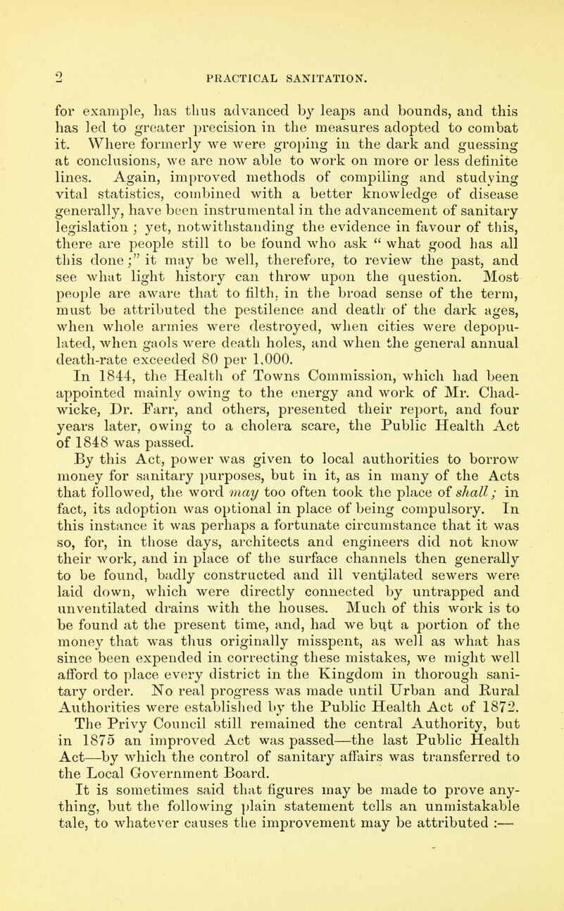 9 for example, has thus advanced by leaps and bounds, and this has led to greater precision in the measures adopted to combat it. Where formerly we were groping in the dark and guessing at conclusions, we are now able to work on more or less definite lines. Again, improved methods of compiling and studying vital statistics, combined with a better knowledge of disease generally, have been instrumental in the advancement of sanitary legislation \ yet, notwithstanding the evidence in favour of this, there are people still to be found who ask  what good has all this doneit may be well, therefore, to review the past, and see what light history can throw upon the question. Most people are aware that to filth, in the broad sense of the term, must be attributed the pestilence and death of the dark ages, when whole armies were destroyed, when cities were depopu- lated, when gaols were death holes, and when the general annual death-rate exceeded 80 per 1,000. In 1844, the Health of Towns Commission, which had been appointed mainly owing to the energy and work of Mr. Chad- wicke, Dr. Farr, and others, presented their report, and four years later, owing to a cholera scare, the Public Health Act of 1848 was passed. By this Act, power was given to local authorities to borrow money for sanitary purposes, but in it, as in many of the Acts that followed, the word may too often took the place of shall; in fact, its adoption was optional in place of being compulsory. In this instance it was perhaps a fortunate circumstance that it was so, for, in those days, architects and engineers did not know their work, and in place of the surface channels then general^ to be found, badly constructed and ill ventilated sewers were laid down, which were directly connected by untrapped and unventilated drains with the houses. Much of this work is to be found at the present time, and, had we but a portion of the money that was thus originally misspent, as well as what has since been expended in correcting these mistakes, we might well afford to place every district in the Kingdom in thorough sani- tary order. No real progress was made until Urban and Hural Authorities were established by the Public Health Act of 1872. The Privy Council still remained the central Authority, but in 1875 an improved Act was passed—the last Public Health Act—by which the control of sanitary affairs was transferred to the Local Government Board. It is sometimes said that figures may be made to prove any- thing, but the following plain statement tells an unmistakable tale, to whatever causes the improvement may be attributed :—