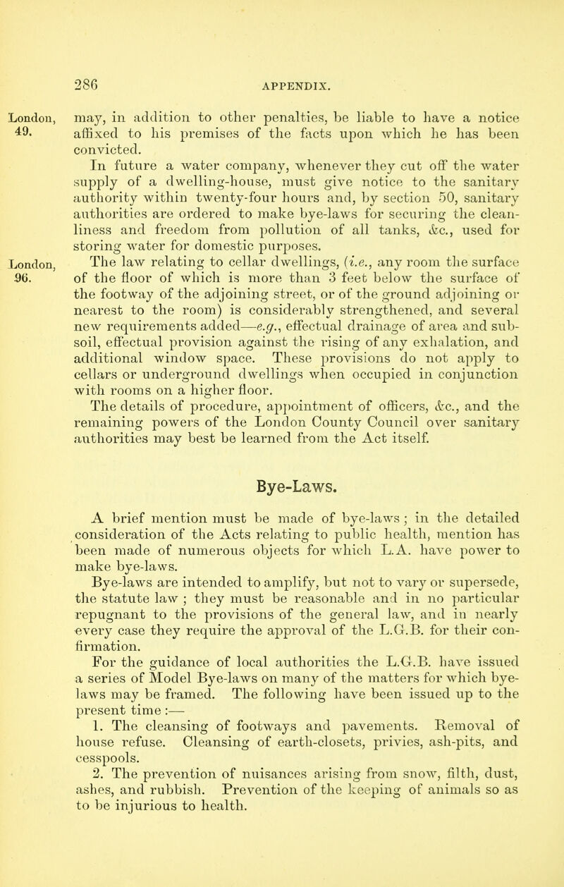 may, in addition to other penalties, be liable to have a notice affixed to his premises of the facts upon which he has been convicted. In future a water company, whenever they cut off the water supply of a dwelling-house, must give notice to the sanitary authority within twenty-four hours and, by section 50, sanitary authorities are ordered to make bye-laws for securing the clean- liness and freedom from pollution of all tanks, &c., used for storing water for domestic purposes. The law relating to cellar dwellings, (i.e., any room the surface of the floor of which is more than 3 feet below the surface of the footway of the adjoining street, or of the ground adjoining or nearest to the room) is considerably strengthened, and several new requirements added—e.g., effectual drainage of area and sub- soil, effectual provision against the rising of any exhalation, and additional window space. These provisions do not apply to cellars or underground dwellings when occupied in conjunction with rooms on a higher floor. The details of procedure, appointment of officers, &c, and the remaining powers of the London County Council over sanitary authorities may best be learned from the Act itself. Bye-Laws. A brief mention must be made of bye-laws; in the detailed consideration of the Acts relating to public health, mention has been made of numerous objects for which L.A. have power to make bye-laws. Bye-laws are intended to amplify, but not to vary or supersede, the statute law ; they must be reasonable and in no particular repugnant to the provisions of the general law, and in nearly every case they require the approval of the L.Gr.B. for their con- firmation. For the guidance of local authorities the L.G.B. have issued a series of Model Bye-laws on many of the matters for which bye- laws may be framed. The following have been issued up to the present time :— 1. The cleansing of footways and pavements. Removal of house refuse. Cleansing of earth-closets, privies, ash-pits, and cesspools. 2. The prevention of nuisances arising from snow, filth, dust, ashes, and rubbish. Prevention of the keeping of animals so as to be injurious to health.