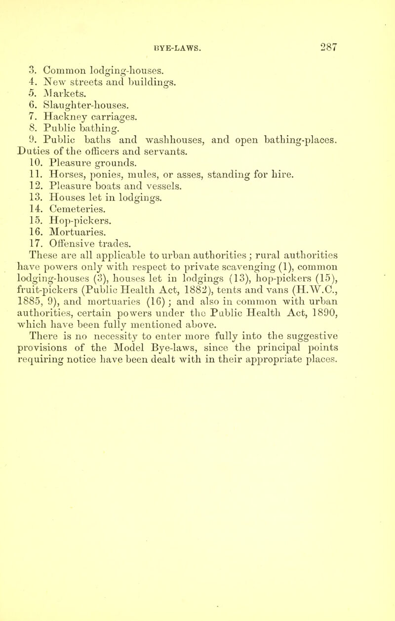 3. Common lod£ino-.-houses. 4. New streets and buildings. 5. M arkets. 6. Slaughter-houses. 7. Hackney carriages. 8. Public bathing. 9. Public baths and washhouses, and open bathing-places. Duties of the officers and servants. 10. Pleasure grounds. 11. Horses, ponies, mules, or asses, standing for hire. 12. Pleasure boats and vessels. 13. Houses let in lodgings. 14. Cemeteries. 15. Hop-pickers. 16. Mortuaries. 17. Offensive trades. These are all applicable to urban authorities ; rural authorities have powers only with respect to private scavenging (1), common lodging-houses (3), houses let in lodgings (13), hop-pickers (15), fruit-pickers (Public Health Act, 1882), tents and vans (H.W.C., 1885, 9), and mortuaries (16); and also in common with urban authorities, certain powers under the Public Health Act, 1890, which have been fully mentioned above. There is no necessity to enter more fully into the suggestive provisions of the Model Bye-laws, since the principal points requiring notice have been dealt with in their appropriate places.