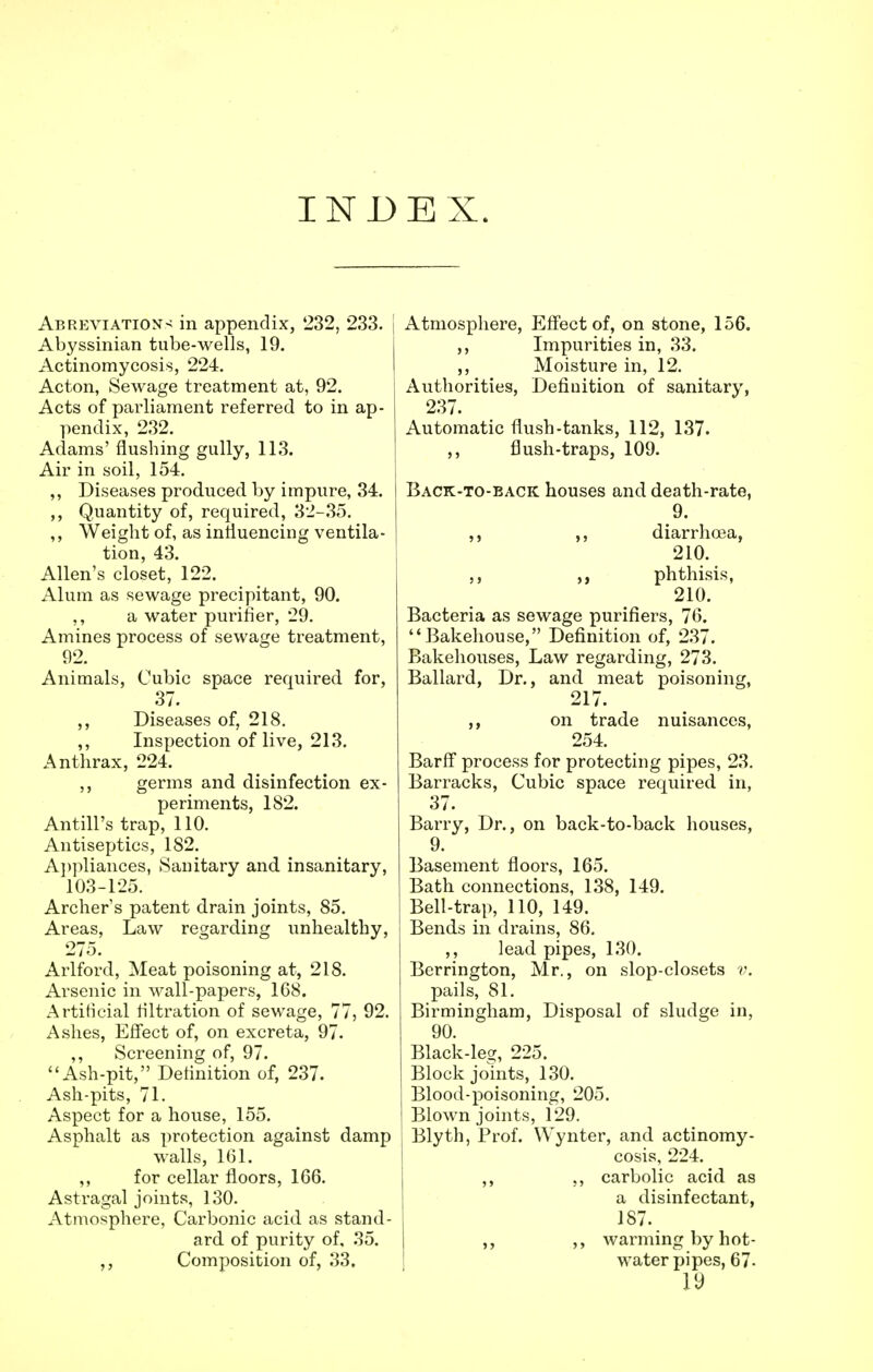 INDEX. Abreviations in appendix, 232, 233. I Abyssinian tube-wells, 19. Actinomycosis, 224. Acton, Sewage treatment at, 92. Acts of parliament referred to in ap- pendix, 232. Adams' flushing gully, 113. Air in soil, 154. ,, Diseases produced by impure, 34. ,, Quantity of, required, 32-35. ,, Weight of, as influencing ventila- tion, 43. Allen's closet, 122. Alum as sewage precipitant, 90. ,, a water purifier, 29. Amines process of sewage treatment, 92. Animals, Cubic space required for, 37. ,, Diseases of, 218. ,, Inspection of live, 213. Anthrax, 224. ,, germs and disinfection ex- periments, 182. Antill's trap, 110. Antiseptics, 182. Appliances, Sanitary and insanitary, 103-125. Archer's patent drain joints, 85. Areas, Law regarding unhealthy, 275. Arlford, Meat poisoning at, 218. Arsenic in wall-papers, 168. Artificial filtration of sewage, 77, 92. Ashes, Effect of, on excreta, 97. ,, Screening of, 97. Ash-pit, Definition of, 237. Ash-pits, 71. Aspect for a house, 155. Asphalt as protection against damp walls, 161. ,, for cellar floors, 166. Astragal joints, 130. Atmosphere, Carbonic acid as stand- ard of purity of, 35. ,, Composition of, 33. Atmosphere, Effect of, on stone, 156. ,, Impurities in, 33. ,, Moisture in, 12. Authorities, Definition of sanitary, 237. Automatic flush-tanks, 112, 137. ,, flush-traps, 109. Back-to-back houses and death-rate, 9. ,, ,, diarrhoea, 210. „ phthisis, 210. Bacteria as sewage purifiers, 76. Bakehouse, Definition of, 237. Bakehouses, Law regarding, 273. Ballard, Dr., and meat poisoning, 217. on trade nuisances, 254. Barff process for protecting pipes, 23. Barracks, Cubic space required in, 37. Barry, Dr., on back-to-back houses, 9. Basement floors, 165. Bath connections, 138, 149. Bell-trap, 110, 149. Bends in drains, 86. ,, lead pipes, 130. Berrington, Mr., on slop-closets v. pails, 81. Birmingham, Disposal of sludge in, 90. Black-lea, 225. Block joints, 130. Blood-poisoning, 205. Blown joints, 129. Blyth, Prof. Wynter, and actinomy- cosis, 224. ,, ., carbolic acid as a disinfectant, 187. ,, warming by hot- water pi pes, 67-