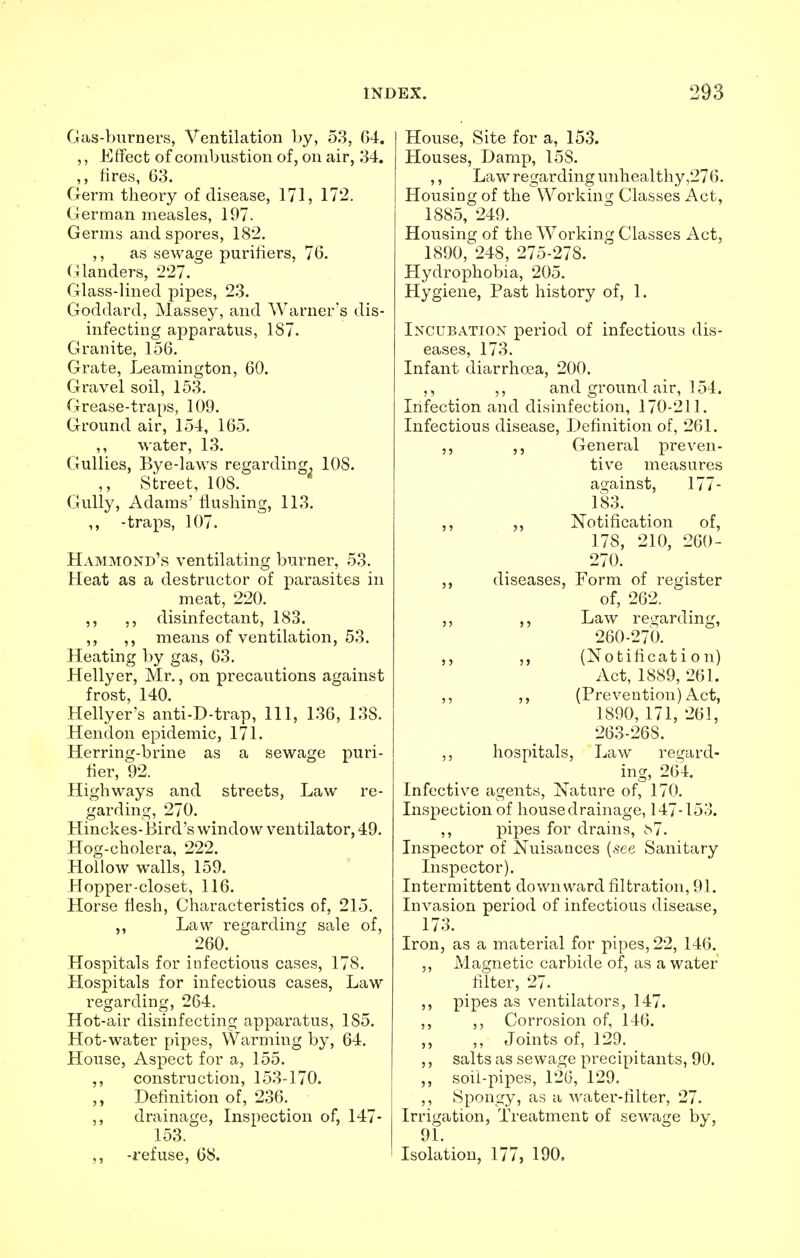 Gas-burners, Ventilation by, 53, G4. ,, Effect of combustion of, on air, 34. ,, fires, 63. Germ theory of disease, 171, 172. German measles, 197. Germs and spores, 182. ,, as sewage purifiers, 76. Glanders, 227. Glass-lined pipes, 23. Goddard, Massey, and Warner's dis- infecting apparatus, 187. Granite, 156. Grate, Leamington, 60. Gravel soil, 153. Grease-traps, 109. Ground air, 154, 165. ,, water, 13. Gullies, Bye-laws regarding. 10S. Street, 10S. Gully, Adams' flushing, 113. ,, -traps, 107. Hammond's ventilating burner, 53. Heat as a destructor of parasites in meat, 220. ,, ,, disinfectant, 183. ,, ,, means of ventilation, 53. Heating by gas, 63. Hellyer, Mr., on precautions against frost, 140. Hellyer's anti-D-trap, 111, 136, 138. Hendon epidemic, 171. Herring-brine as a sewage puri- fier, 92. Highways and streets, Law re- garding, 270. Hinckes-Bird's window ventilator, 49. Hog-cholera, 222. Hollow walls, 159. Hopper-closet, 116. Horse flesh, Characteristics of, 215. ,, Law regarding sale of, 260. Hospitals for infectious cases, 178. Hospitals for infectious cases, Law regarding, 264. Hot-air disinfecting apparatus, 185. Hot-water pipes, Warming by, 64. House, Aspect for a, 155. ,, construction, 153-170. ,, Definition of, 236. ,, drainage, Inspection of, 147- 153. ,, -refuse, 68. House, Site for a, 153. Houses, Damp, 15S. ,, Law regarding unhealthy ,276. Housing of the Working Classes Act, 1885, 249. Housing of the Working Classes Act, 1890, 248, 275-278. Hydrophobia, 205. Hygiene, Past history of, 1. Incubation period of infectious dis- eases, 173. Infant diarrhcea, 200. ,, ,, and ground air, 154. Infection and disinfection, 170-211. Infectious disease, Definition of, 261. ,, ,, General preven- tive measures against, 177- 183. ,, ,, Notification of, 178, 210, 260- 270. ,, diseases, Form of register of, 262. ,, ,, Law regarding, 260-270. ,, ,, (Notification) Act, 1889, 261. ,, ,, (Prevention) Act, 1890, 171, 261, 263-268. ,, hospitals, Law regard- ing, 264. Infective agents, Nature of, 170. Inspection of house drainage, 147-153. ,, pipes for drains, ^7. Inspector of Nuisances (see Sanitary Inspector). Intermittent downward filtration, 91. Invasion period of infectious disease, 173. Iron, as a material for pipes, 22, 146. ,, Magnetic carbide of, as a water filter, 27. ,, pipes as ventilators, 147. ,, ,, Corrosion of, 146. ,, Joints of, 129. ,, salts as sewage precipitants, 90. „ soil-pipes, 126, 129. ,, Spongy, as a water-filter, 27. Irrigation, Treatment of sewage by, 91. Isolation, 177, 190.