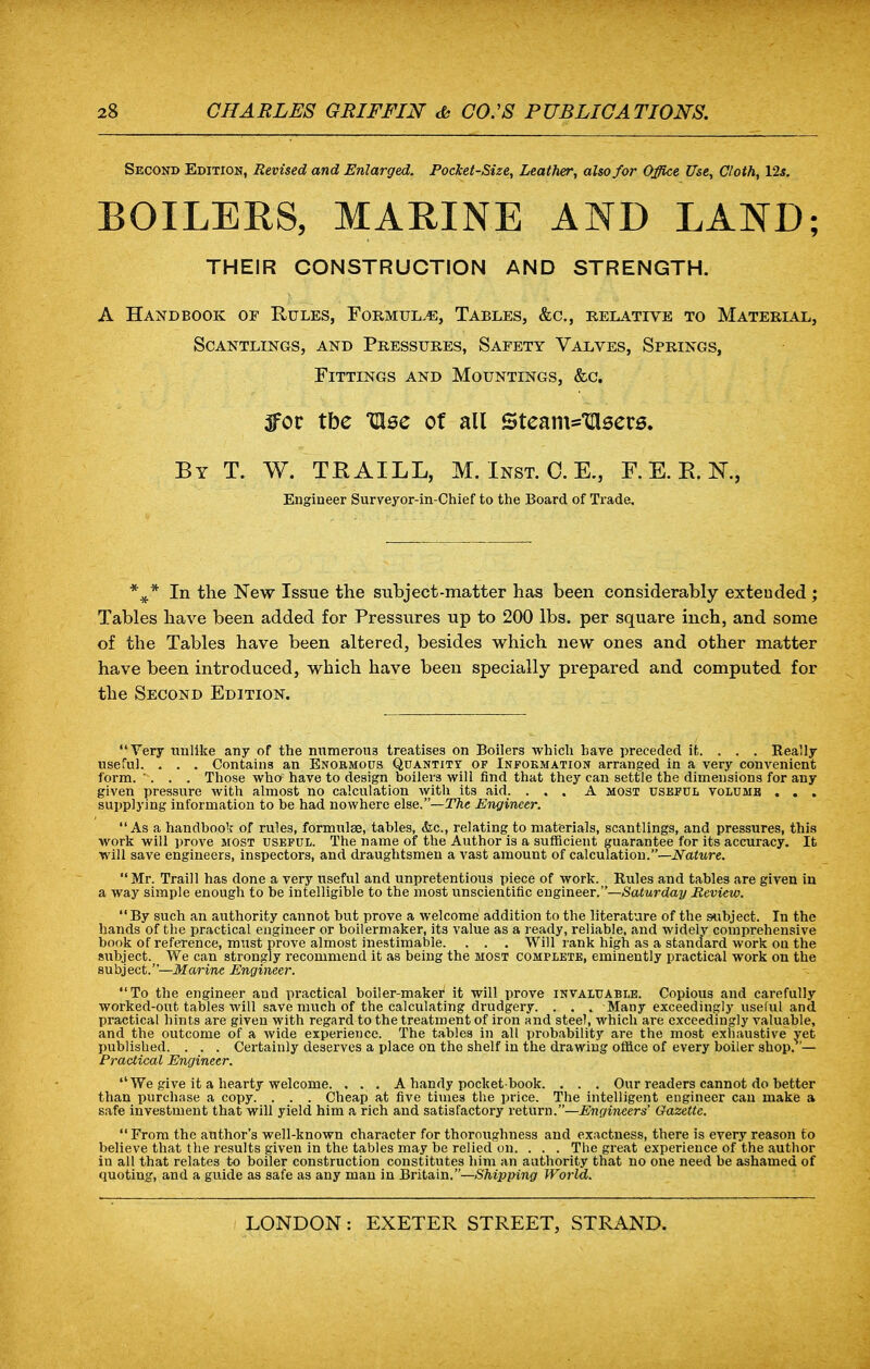 Second Edition, Revised and Enlarged. Pocket-Size, Leather, also for Office Use, Cloth, 12s. BOILERS, MARINE AND LAND; THEIR CONSTRUCTION AND STRENGTH. A Handbook of Rules, Formulae, Tables, &c, relative to Material, Scantlings, and Pressures, Safety Valves, Springs, Fittings and Mountings, &c. 3for tbe Ulse of all Steam*V\sevs. By T. W. TRAILL, M. Inst. 0. E., F. E. R. K, Engineer Surveyor-in-Chief to the Board of Trade. %* In the New Issue the subject-matter has been considerably extended ; Tables have been added for Pressures up to 200 lbs. per square inch, and some of the Tables have been altered, besides which new ones and other matter have been introduced, which have been specially prepared and computed for the Second Edition. Very unlike any of the numerous treatises on Boilers which hare preceded it. . . . Really useful. . . . Contains an Enormous Quantity of Information arranged in a very convenient form. . . . Those who: have to design boilers will find that they can settle the dimensions for any given pressure with almost no calculation with its aid. ... A most useful volume . . . supplying information to be had nowhere else.—The Engineer. As a handbook of rules, formulae, tables, &c, relating to materials, scantlings, and pressures, this work will prove most useful. The name of the Author is a sufficient guarantee for its accuracy. It will save engineers, inspectors, and draughtsmen a vast amount of calculation.—Nature. Mr. Traill has done a very useful and unpretentious piece of work. Rules and tables are given in a way simple enough to be intelligible to the most unscientific engineer.—Saturday Review. By such an authority cannot but prove a welcome addition to the literature of the subject. In the hands of the practical engineer or boilermaker, its value as a ready, reliable, and widely comprehensive book of reference, must prove almost inestimable. . . . Will rank high as a standard work on the subject. We can strongly recommend it as being the most complete, eminently practical work on the subject.—Marine Engineer. To the engineer and practical boiler-maker1 it will prove invaluable. Copious and carefully worked-out tables will save much of the calculating drudgery. . . . Many exceedingly useful and practical hints are given with regard to the treatment of iron and steel, which are exceedingly valuable, and the outcome of a wide experience. The tables in all probability are the most exhaustive yet published. . . . Certainly deserves a place on the shelf in the drawing office of every boiler shop.'— Practical Engineer. We give it a hearty welcome. . . . A handy pocket-book. . . . Our readers cannot do better than purchase a copy. . . . Cheap at five times the price. The intelligent engineer can make a safe investment that will yield him a rich and satisfactory return.—Engineers' Gazette.  From the author's well-known character for thoroughness and exactness, there is every reason to believe that the results given in the tables may be relied on. . . . The great experience of the author in all that relates to boiler construction constitutes him an authority that no one need be ashamed of quoting, and a guide as safe as any man in Britain.—Shipping World.