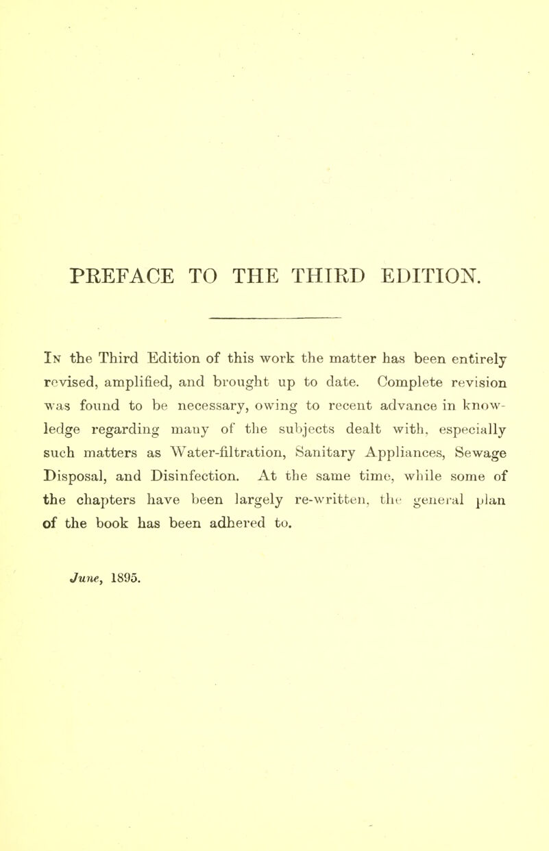 PREFACE TO THE THTED EDITION. In the Third Edition of this work the matter has been entirely revised, amplified, and brought up to date. Complete revision was found to be necessary, owing to recent advance in know- ledge regarding mauy of the subjects dealt with, especially such matters as Water-filtration, Sanitary Appliances, Sewage Disposal, and Disinfection. At the same time, while some of the chapters have been largely re-written, the general plan of the book has been adhered to. June, 1895.