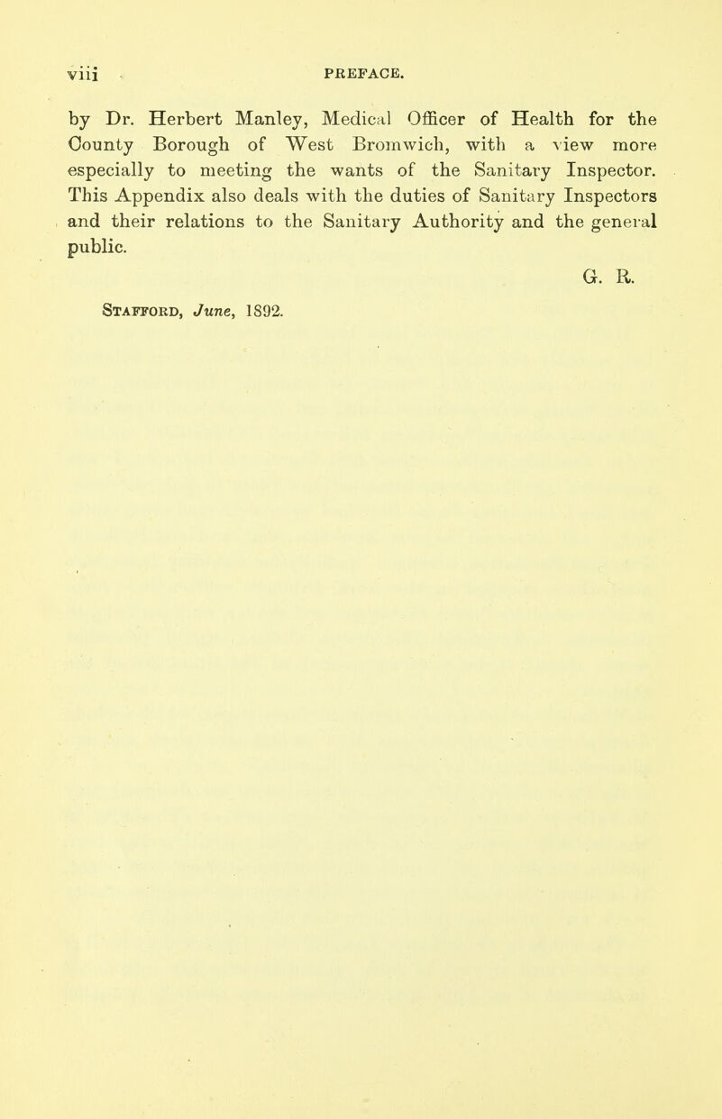 by Dr. Herbert Manley, Medical Officer of Health for the County Borough of West Bromwich, with a \iew more especially to meeting the wants of the Sanitary Inspector. This Appendix also deals with the duties of Sanitary Inspectors and their relations to the Sanitary Authority and the general public. G. R. Stafford, June, 1892.
