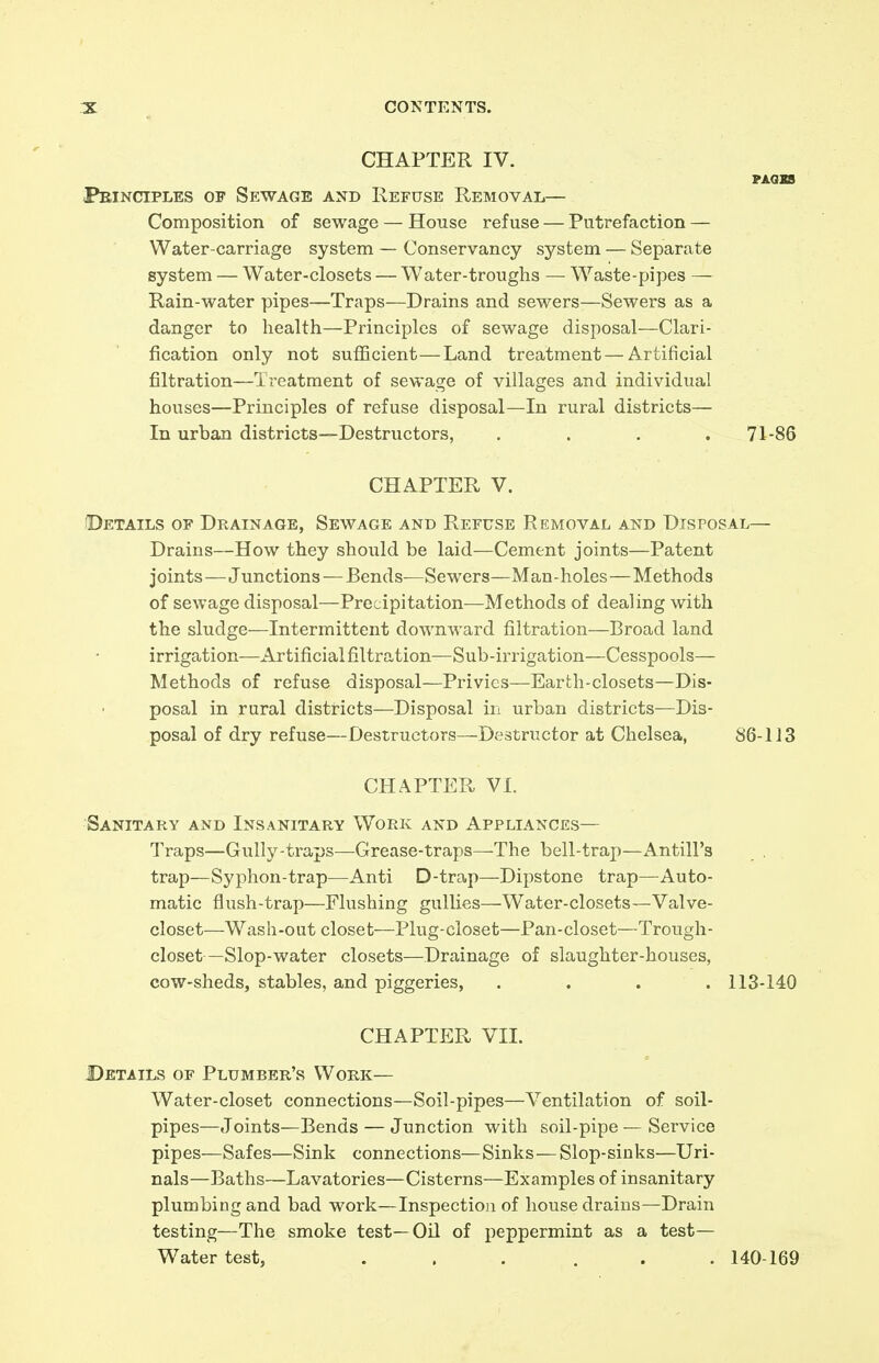 CHAPTER IV. PA0X8 Principles of Sewage and Refuse Removal— Composition of sewage — House refuse — Putrefaction — Water-carriage system — Conservancy system — Separate system — Water-closets — Water-troughs — Waste-pipes — Rain-water pipes—Traps—Drains and sewers—Sewers as a danger to health—Principles of sewage disposal—Clari- fication only not sufficient—Land treatment—Artificial filtration—Treatment of sewage of villages and individual houses—Principles of refuse disposal—In rural districts— In urban districts—Destructors, . . . ,71-86 CHAPTER V. Details of Drainage, Sewage and Refuse Removal and Disposal— Drains—How they shoiild be laid—Cement joints—Patent joints—Junctions — Bends—Sewers—Man-holes—Methods of sewage disposal—Precipitation—Methods of dealing with the sludge—Intermittent downward filtration—Broad land irrigation—Artificial filtration—Sub-irrigation—Cesspools— Methods of refuse disposal—Privies—Earth-closets—Dis- posal in rural districts—Disposal iri urban districts—Dis- posal of dry refuse—Destructors—Destructor at Chelsea, 86-113 CHAPTER VI. Sanitary and Insanitary Work and Appliances— Traps—Gully-traps—Grease-traps—The bell-trap—Antill's trap—Syphon-trap—Anti D-trap—Dipstone trap—Auto- matic flush-trap—Flushing gullies—Water-closets—Valve- closet—Wash-out closet—Plug-closet—Pan-closet—Trough- closet—Slop-water closets—Drainage of slaughter-houses, cow-sheds, stables, and piggeries, .... 113-140 CHAPTER VIL Details of Plumber's Work— Water-closet connections—Soil-pipes—Ventilation of soil- pipes—Joints—Bends — Junction with soil-pipe—Service pipes—Safes—Sink connections—Sinks—Slop-sinks—Uri- nals—Baths—Lavatories—Cisterns—Examples of insanitary plumbing and bad work—Inspection of house drains—Drain testing—The smoke test—Oil of peppermint as a test— Water test, ... ... 140-169