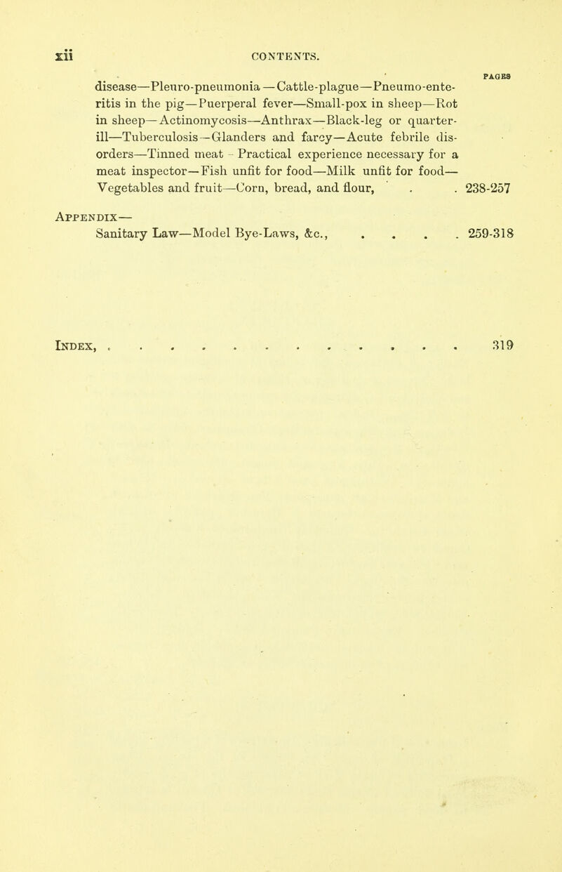 disease—Plewro-pneiimonia — Cattle-plague—Pneumo-ente- ritis in the pig—Puerperal fever—Small-pox in sheep—Rot in sheep—Actinomycosis—Anthrax—Black-leg or quarter- ill—Tuberculosis—Glanders and farcy—Acute febrile dis- orders—Tinned meat - Practical experience necessary for a meat inspector—Fish unfit for food—Milk unfit for food- Vegetables and fruit—Corn, bread, and flour, . . 238-257 Appendix— Sanitary Law—Model Bye-Laws, &c., .... 259-318 Index, 319