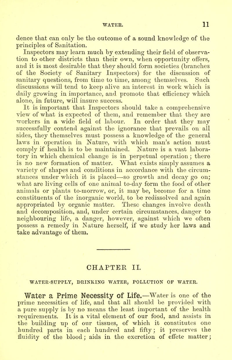 dence that can only be the outcome of a sound knowledge of the principles of Sanitation. Inspectors may learn much by extending their field of observa- tion to other districts than their own, when opportunity offers, and it is most desirable that they should form societies (branches of the Society of Sanitary Inspectors) for the discussion of sanitary questions, from time to time, among themselves. Such discussions will tend to keep alive an interest in work which is daily growing in importance, and promote that efficiency which alone, in future, will insure success. It is important that Inspectors should take a comprehensive view of what is expected of them, and remember that they are workers in a wide field of labour. In order that they may successfully contend against the ignorance that prevails on all sides, they themselves must possess a knowledge of the general laws in operation in Nature, with which man's action must comply if health is to be maintained. Nature is a vast labora- tory in which chemical change is in perpetual operation; there is no new formation of matter. What exists simply assumes a variety of shapes and conditions in accordance with the circum- stances under winch it is placed—so growth and decay go on; what are living cells of one animal to-day form the food of other animals or plants to-morrow, or, it may be, become for a time constituents of the inore'anic world, to be redissolved and acrain appropriated by organic matter. These changes involve death and decomposition, and, under certain circumstances, danger to neighbouring life, a danger, however, against which we often possess a remedy in Nature herself, if we study her laws and take advantage of them. CHAPTER 11. WATER-SUPPLY, DRINKING WATER, POLLUTION OF WATER, Water a Prime Necessity of Life.—Water is one of the prime necessities of life, and that all should be provided with a pure supply is by no means the least important of the health requirements. It is a vital element of our food, and assists in the building up of our tissues, of which it constitutes one hundred parts in each hundred and fifty; it preserves the fluidity of the blood; aids in the excretion of effete matter;