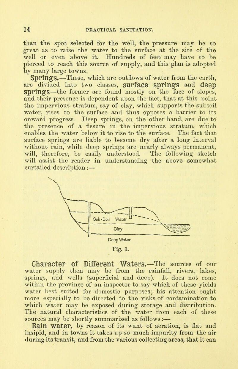 than the spot selected for the well, the pressure may be so great as to raise the water to the surface at the site of the well or even above it. Hundreds of feet may have to be pierced to reach this source of supply, and this plan is adopted by many large towns. Spring's.—These, which are outflows of water from the earth, are divided into two classes, SUPface SpPlll^S and deep SpPing'S—the former are found mostly on the face of slopes, and their presence is dependent upon the fact, that at this point the impervious stratum, say of clay, which supports the subsoil water, rises to the surface and thus opposes a barrier to its onward progress. Deep springs, on the other hand, are due to the presence of a fissure in the impervious stratum, which enables the water below it to rise to the surface. The fact that surface springs are liable to become dry after a long interval without rain, while deep springs are nearly always permanent, will, therefore, be easily understood. The following sketch will assist the reader in understanding the above somewhat curtailed description:— Character of Different Waters.—The sources of our water supply then may be from the rainfall, rivers, lakes, springs, and wells (superficial and deep). It does not come within the province of an inspector to say which of these yields water best suited for domestic purposes; his attention ought more especially to be directed to the risks of contamination to which water may be exposed during storage and distribution. The natural characteristics of the v/ater from each of these sources may be shortly summarised as follows :— Rain water, by reason of its want of aeration, is flat and insipid, and in towns it takes up so much impurity from the air during its transit, and from the various collecting areas, that it can