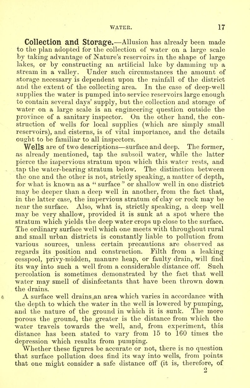 Collection and Storag'e.—Allusion has already been made to tlie plan adopted for the collection of water on a large scale by taking advantage of Nature's reservoirs in the shape of large lakes, or by constructing an artificial lake by damming up a stream in a valley. Under such circumstances the amount of storage necessary is dependent upon the rainfall of the district and the extent of the collecting area. In the case of deep-well supplies the water is pumped into service reservoirs large enough to contain several days' supply, but the collection and storage of water on a large scale is an engineering question outside the province of a sanitary inspector. On the other hand, the con- struction of wells for local supplies (which are simply small reservoirs), and cisterns, is of vital importance, and the details ought to be familiar to all inspectors. Wells are of two descriptions—surface and deep. The former, as already mentioned, tap the subsoil water, while the latter pierce the impervious stratum upon which this water rests, and . tap the water-bearing stratum below. The distinction between the one and the other is not, strictly speaking, a matter of depth, for what is known as a  surface  or shallow well in one district may be deeper than a deep well in another, from the fact that, in the latter case, the impervious stratum of clay or rock may be near the surface. Also, what is, strictly speaking, a deep well may be very shallow, provided it is sunk at a spot where the stratum which yields the deep water crops up close to the surface. The ordinary surface well which one meets with throughout rural and small urban districts is constantly liable to pollution from various sources, unless certain precautions are observed as regards its position and construction. Filth from a leaking cesspool, privy-midden, manure heap, or faulty drain, will find its way into such a well from a considerable distance oft. Such percolation is sometimes demonstrated by the fact that well water may smell of disinfectants that have been thrown down the drains. A surface well drains an area which varies in accordance with the depth to which the water in the well is lowered by pumping, and the nature of the ground in which it is sunk. The more porous the ground, the greater is the distance from which the water travels towards the well, and, from experiment, this distance has been stated to vary from 15 to 160 times the depression which results from pumping. Whether these figures be accurate or not, there is no question that surface pollution does find its way into wells, from points that one might consider a safe distance off (it is, therefore, of 2