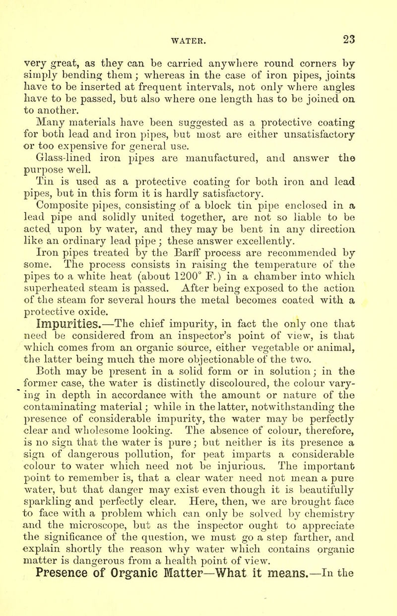 very great, as they can be carried anywhere round corners by simply bendins; them; whereas in the case of iron pipes, joints have to be inserted at frequent intervals, not only where angles have to be passed, but also where one length has to be joined on to another. Many materials have been suggested as a protective coating for both lead and iron pipes, but most are either unsatisfactory or too expensive for general use. Glass-lined iron pipes are manufactured, and answer the purpose well. Tin is used as a protective coating for both iron and lead pipes, but in this form it is hardly satisfactory. Composite pipes, consisting of a block tin pipe enclosed in a lead pipe and solidly united together, are not so liable to be acted upon by water, and they may be bent in any direction like an ordinary lead pipe; these answer excellently. Iron pipes treated by the Barlf process are recommended by some. The process consists in raising the temperature of the pipes to a white heat (about 1200° F.) in a chamber into which superheated steam is passed. After being exposed to the action of the steam for several hours the metal becomes coated with a protective oxide. ImpUPitiGS.—The chief impurity, in fact the only one that need be considered from an inspector's point of view, is that which comes from an organic source, either vegetable or animal, the latter being much the more objectionable of the two. Both may be present in a solid form or in solution; in the former case, the water is distinctly discoloured, the colour vary- ing in depth in accordance with the amount or nature of the contaminating material; while in the latter, notwithstanding the presence of considerable impurity, the water may be perfectly clear and wholesome looking. The absence of colour, therefore, is no sign that the water is pure; but neither is its presence a sign of dangerous pollution, for peat imparts a considerable colour to water which need not be injurious. The important point to remember is, that a clear water need not mean a pure water, but that danger may exist even though it is beautifully sparkling and perfectly clear. Here, then, we are brought face to face with a problem which can only be solved by chemistry and the microscope, but as the inspector ought to appreciate the significance of the question, we must go a step farther, and explain shortly the reason why water which contains organic matter is dangerous from a health point of view. Presence of Organic Matter—What it means.—In the