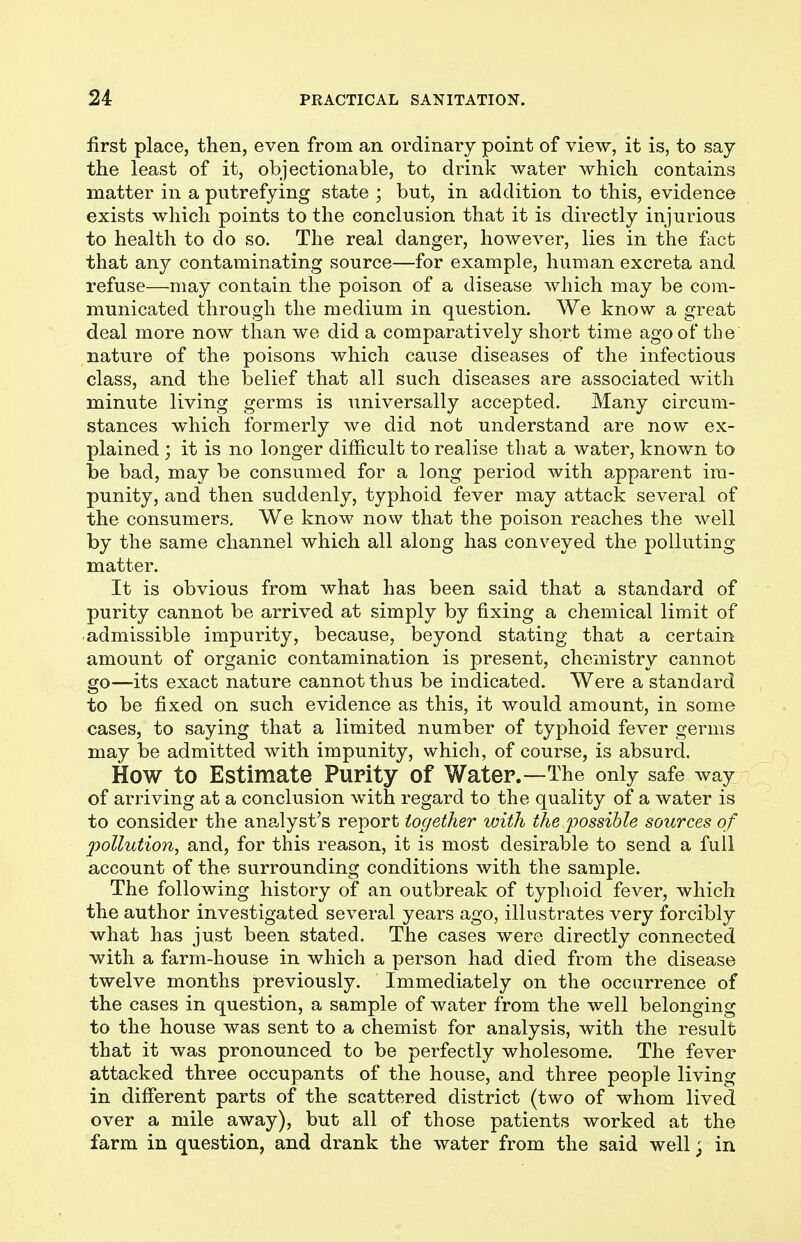 first place, then, even from an ordinary point of view, it is, to say the least of it, objectionable, to drink water which contains matter in a putrefying state ; but, in addition to this, evidence exists which points to the conclusion that it is directly injurious to health to do so. The real danger, however, lies in the fact that any contaminating source—for example, human excreta and refuse—may contain the poison of a disease which may be com- municated through the medium in question. We know a great deal more now than we did a comparatively short time ago of the nature of the poisons which cause diseases of the infectious class, and the belief that all such diseases are associated with minute living germs is universally accepted. Many circum- stances which formerly we did not understand are now ex- plained ; it is no longer difficult to realise that a water, known to be bad, may be consumed for a long period with apparent im- punity, and then suddenly, typhoid fever may attack several of the consumers. We know now that the poison reaches the well by the same channel which all along has conveyed the polluting matter. It is obvious from what has been said that a standard of purity cannot be arrived at simply by fixing a chemical limit of admissible impurity, because, beyond stating that a certain amount of organic contamination is present, chemistry cannot go—its exact nature cannot thus be indicated. Were a standard to be fixed on such evidence as this, it would amount, in some cases, to saying that a limited number of typhoid fever germs may be admitted with impunity, which, of course, is absurd. How to Estimate Purity of Water.—The only safe way of arriving at a conclusion with regard to the quality of a water is to consider the analyst's report together with the.possible sources of pollution, and, for this reason, it is most desirable to send a full account of the surrounding conditions with the sample. The following history of an outbreak of typhoid fever, which the author investigated several years ago, illustrates very forcibly what has just been stated. The cases were directly connected with a farm-house in which a person had died from the disease twelve months previously. Immediately on the occurrence of the cases in question, a sample of water from the well belonging to the house was sent to a chemist for analysis, with the result that it was pronounced to be perfectly wholesome. The fever attacked three occupants of the house, and three people living in different parts of the scattered district (two of whom lived over a mile away), but all of those patients worked at the farm in question, and drank the water from the said well; in