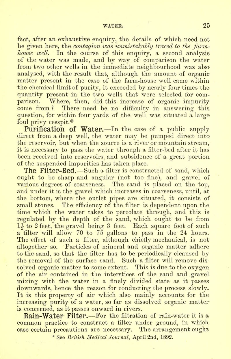fact, after an exhaustive enquiry, the details of which need not be given here, the contagion tuas unmistakably traced to the farm- house ivell. In the course of this enquiry, a second analysis of the water was made, and by way of comparison the water from two other wells in the immediate neighbourhood was also analysed, with the result that, although the amount of organic matter present in the case of the farm-house Avell came within the chemical limit of purity, it exceeded by nearly four times tho quantity present in the two wells that were selected for com- parison. Where, then, did this increase of organic impurity come from ? There need be no difficulty in answering this question, for within four yards of the well was situated a large foul privy cesspit.* Purification of Water.—In the case of a public supply direct from a deep well, the water may be pumped direct into the reservoir, but when the source is a river or mountain stream, it is necessary to pass the water through a filter-bed after it has been received into reservoirs and subsidence of a great portion of the suspended impurities has taken place. The Filter-Bed.—Such a filter is constructed of sand, which ought to be sharp and angular (not too fine), and gravel of various degrees of coarseness. The sand is placed on the tojD, and under it is the gravel which increases in coarseness, until, at the bottom, where the outlet pipes are situated, it consists of small stones. The efficiency of the filter is dependent upon the time which the water takes to percolate through, and this is regulated by the depth of the sand, which ought to be from 1J to 2 feet, the gravel being 3 feet. Each square foot of such a filter will allow 70 to 75 gallons to pass in the 24 hours. The effect of such a filter, although chiefly mechanical, is not altogether so. Particles of mineral and organic matter adhere to the sand, so that the filter has to be periodically cleansed by the removal of the surface sand. Such a filter will remove dis- solved organic matter to some extent. This is due to the oxygen of the air contained in the interstices of the sand and gravel mixing with the water in a finely divided state as it passes downwards, hence the reason for conducting the process slowly. It is this property of air which also mainly accounts for the increasing purity of a water, so far as dissolved organic matter is concerned, as it passes onward in rivers. Rain-Water Filter.—For the filtration of rain-water it is a, common practice to construct a filter under ground, in which case certain precautions are necessary. The arrangement ought * See British Medical Journal, April 2nd, 1892.
