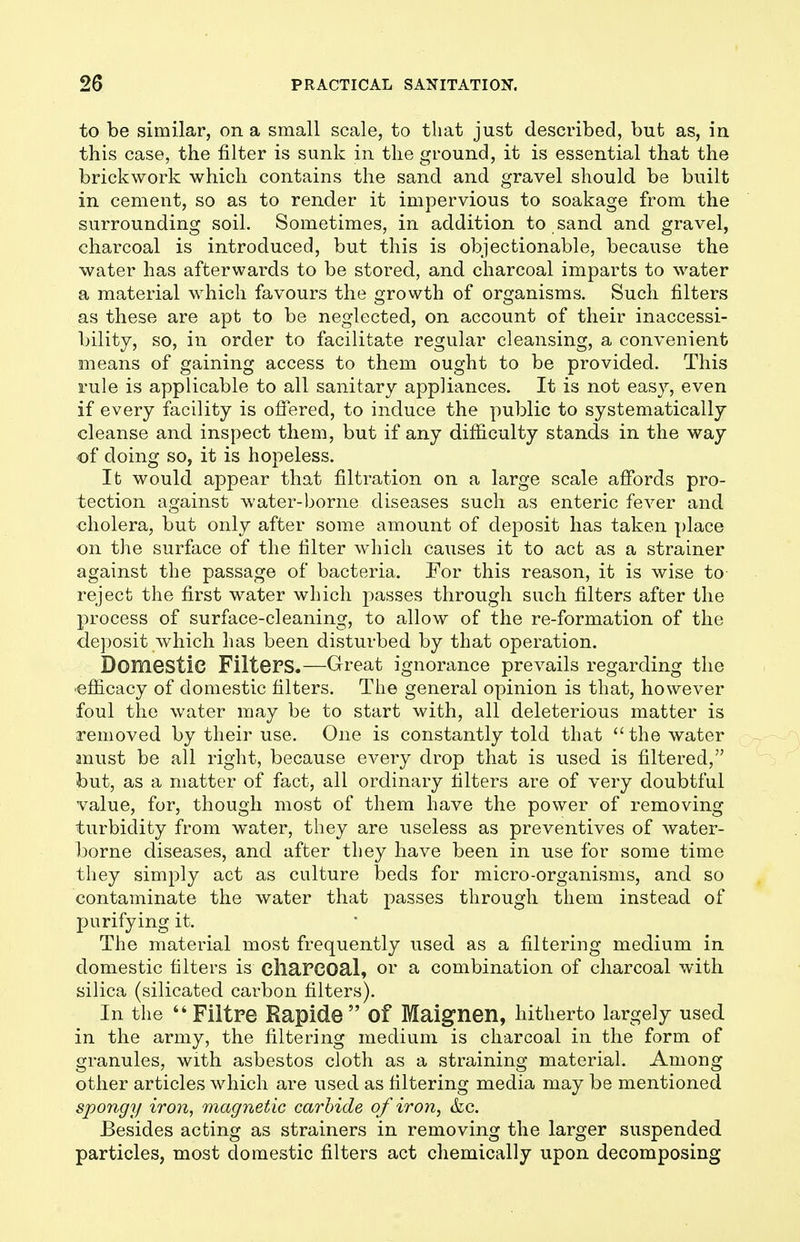 to be similar, on a small scale, to that just described, but as, in this case, the filter is sunk in the ground, it is essential that the brickwork which contains the sand and gravel should be built in cement, so as to render it impervious to soakage from the surrounding soil. Sometimes, in addition to sand and gravel, charcoal is introduced, but this is objectionable, because the water has afterwards to be stored, and charcoal imparts to water a material which favours the growth of organisms. Such filters as these are apt to be neglected, on account of their inaccessi- bility, so, in order to facilitate regular cleansing, a convenient means of gaining access to them ought to be provided. This rule is applicable to all sanitary appliances. It is not easy, even if every facility is offered, to induce the public to systematically cleanse and inspect them, but if any difficulty stands in the way of doing so, it is hopeless. It would appear that filtration on a large scale affords pro- tection against water-borne diseases such as enteric fever and cholera, but only after some amount of deposit has taken place on the surface of the filter which causes it to act as a strainer against the passage of bacteria. Eor this reason, it is wise to reject the first water which j^asses through such filters after the process of surface-cleaning, to allow of the re-formation of the deposit which has been disturbed by that operation. Domestic Filters.—Great ignorance prevails regarding the efficacy of domestic filters. The general opinion is that, however foul the water may be to start with, all deleterious matter is removed by their use. One is constantly told that the water must be all right, because every drop that is used is filtered, but, as a matter of fact, all ordinary filters are of very doubtful value, for, though most of them have the power of removing turbidity from water, they are useless as preventives of water- borne diseases, and after they have been in use for some time they simply act as culture beds for micro-organisms, and so contaminate the water that passes through them instead of purifying it. The material most frequently used as a filtering medium in domestic filters is cliarcoal, or a combination of charcoal with silica (silicated carbon filters). In the ''Filtre Rapide of Maignen, hitherto largely used in the army, the filtering medium is charcoal in the form of granules, with asbestos cloth as a straining material. Among other articles which are used as filtering media may be mentioned spongy iron, magnetic carbide of iron, &c. Besides acting as strainers in removing the larger suspended particles, most domestic filters act chemically upon decomposing