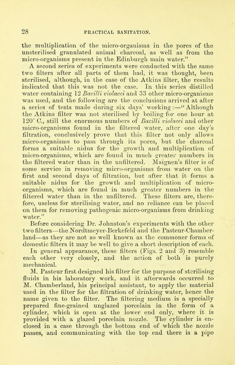 the multiplication of the micro-organisms in the pores of the unsterilised granulated animal charcoal, as well as from the micro-organisms present in the Edinburgh main water. A second series of experiments were conducted with the same two filters after all parts of them had, it was thought, been sterilised, although, in the case of the Atkins filter, the results indicated that this was not the case. In this series distilled water containing 12 Bacilli violacei and 33 other micro-organisms was used, and the following are the conclusions arrived at after a series of tests made during six days' working:—Although the Atkins filter was not sterilised by boiling for one hour at 120° C, still the enormous numbers of Bacilli violacei and other micro-organisms found in the filtered water, after one day's filtration, conclusively prove that this filter not only allows micro-organisms to pass through its pores, but the charcoal forms a suitable nidus for the growth and multiplication of micro-organisms, which are found in much greater numbers in the filtered water than in the unfiltered. Maignen's filter is of some service in removing micro-organisms from water on the first and second days of filtration, but after that it forms a suitable nidus for the growth and multiplication of micro- organisms, which are found in much greater numbers in the filtered water than in the unfiltered. These filters are, there- fore, useless for sterilising water, and no reliance can be placed on them for removing pathogenic micro-organisms from drinking water. Before considering Dr. Johnston's experiments with the other two filters—the Nordtmeyer-Berkefeld and the Pasteur-Chamber- land—as they are not so well known as the commoner forms of domestic filters it may be well to give a short description of each. In general appearance, these filters (Figs. 2 and 3) resemble each other very closely, and the action of both is purely mechanical. M. Pasteur first designed his filter for the purpose of sterilising fluids in his laboratory work, and it afterwards occurred to M. Chamberland, his principal assistant, to apply the material used in the filter for the filtration of drinking water, hence the name given to the filter. The filtering medium is a specially prepared fine-grained unglazed porcelain in the form of a cylinder, which is open at the lower end only, where it is provided with a glazed porcelain nozzle. The cylinder is en- closed in a case through the bottom end of which the nozzle passes, and communicating with the top end there is a pipe