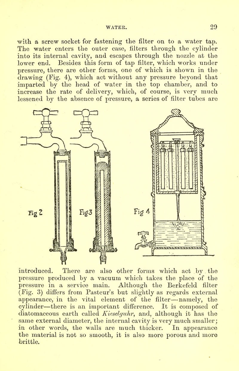 with a screw socket for fastening the filter on to a water tap. The water enters the outer case, filters through the cylinder into its internal cavity, and escapes through the nozzle at the lower end. Besides this form of tap filter, which works under pressure, there are other forms, one of which is shown in the drawing (Fig. 4), which act without any pressure beyond that imparted by the head of water in the top chamber, and to increase the rate of delivery, which, of course, is very much lessened by the absence of pressure, a series of filter tubes are introduced. There are also other forms which act by the pressure produced by a vacuum which takes the place of the pressure in a service main. Although the Berkefeld filter (Fig. 3) differs from Pasteur's but slightly as regards external appearance, in the vital element of the filter—namely, the cylinder—there is an important difi'erence. It is composed of diatomaceous earth called Kieselguhr, and, although it has the same external diameter, the internal cavity is very much smaller; in other words, the walls are much thicker. In appearance the material is not so smooth, it is also more porous and more brittle.