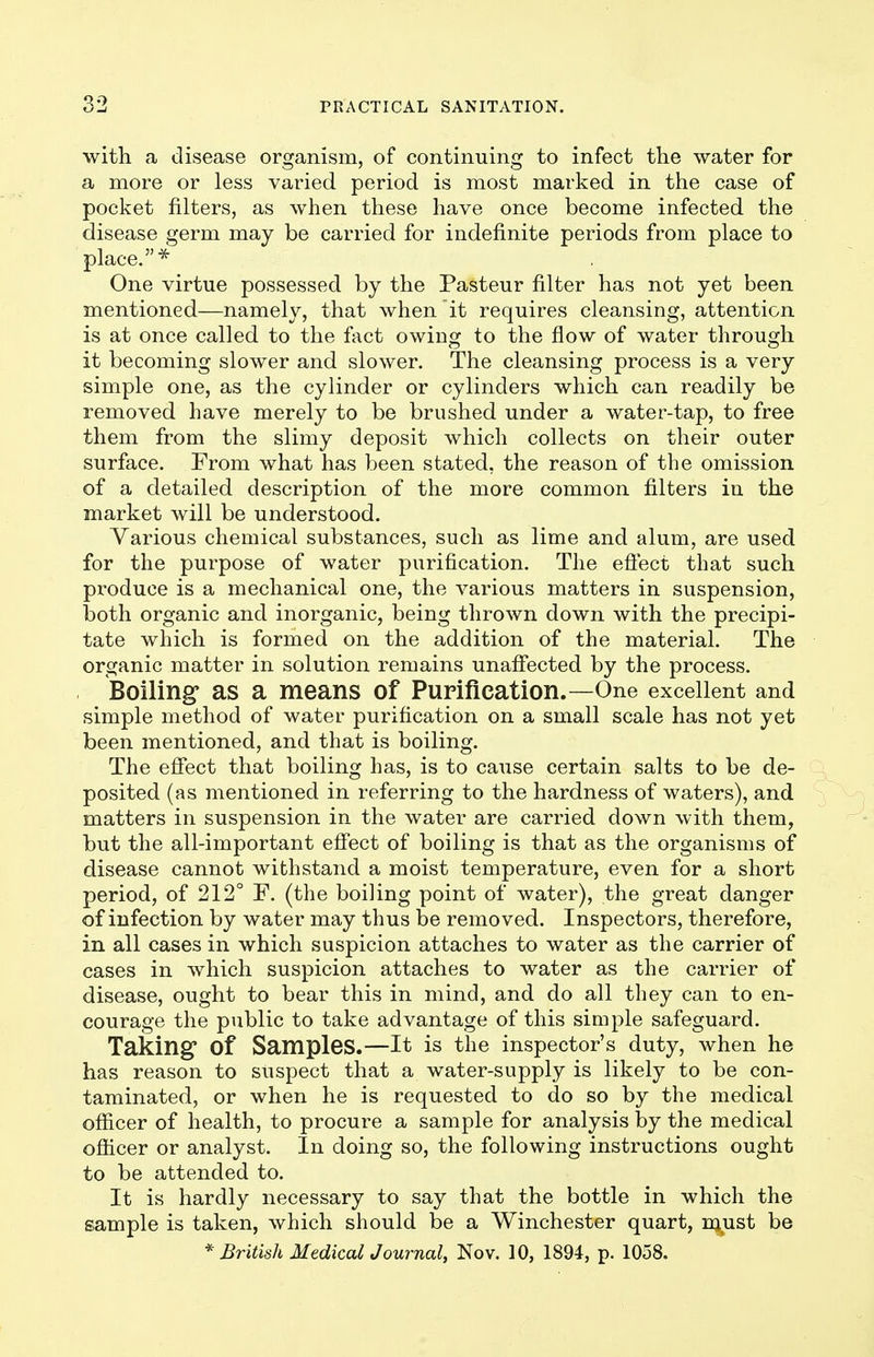 with a disease organism, of continuing to infect the water for a more or less varied period is most marked in the case of pocket filters, as when these have once become infected the disease germ may be carried for indefinite periods from place to place.* One virtue possessed by the Pasteur filter has not yet been mentioned—namely, that when it requires cleansing, attention is at once called to the fact owing to the flow of water through it becoming slower and slower. The cleansing process is a very simple one, as the cylinder or cylinders which can readily be removed have merely to be brushed under a water-tap, to free them from the slimy deposit which collects on their outer surface. From what has been stated, the reason of the omission of a detailed description of the more common filters in the market will be understood. Various chemical substances, such as lime and alum, are used for the purpose of water purification. The efiect that such produce is a mechanical one, the various matters in suspension, both organic and inorganic, being thrown down with the precipi- tate which is formed on the addition of the material. The organic matter in solution remains unafi'ected by the process. Boiling as a means of Purification.—One excellent and simple method of water purification on a small scale has not yet been mentioned, and that is boiling. The effect that boiling has, is to cause certain salts to be de- posited (as mentioned in referring to the hardness of waters), and matters in suspension in the water are carried down with them, but the all-important effect of boiling is that as the organisms of disease cannot withstand a moist temperature, even for a short period, of 212° F. (the boiling point of water), the great danger of infection by water may thus be removed. Inspectors, therefore, in all cases in which suspicion attaches to water as the carrier of cases in which suspicion attaches to water as the carrier of disease, ought to bear this in mind, and do all they can to en- courage the public to take advantage of this simple safeguard. Taking of Samples.—It is the inspector's duty, when he has reason to suspect that a water-supply is likely to be con- taminated, or when he is requested to do so by the medical officer of health, to procure a sample for analysis by the medical officer or analyst. In doing so, the following instructions ought to be attended to. It is hardly necessary to say that the bottle in which the sample is taken, which should be a Winchester quart, njAist be * British MedicalJournal, Nov. 10, 1894, p. 1058.