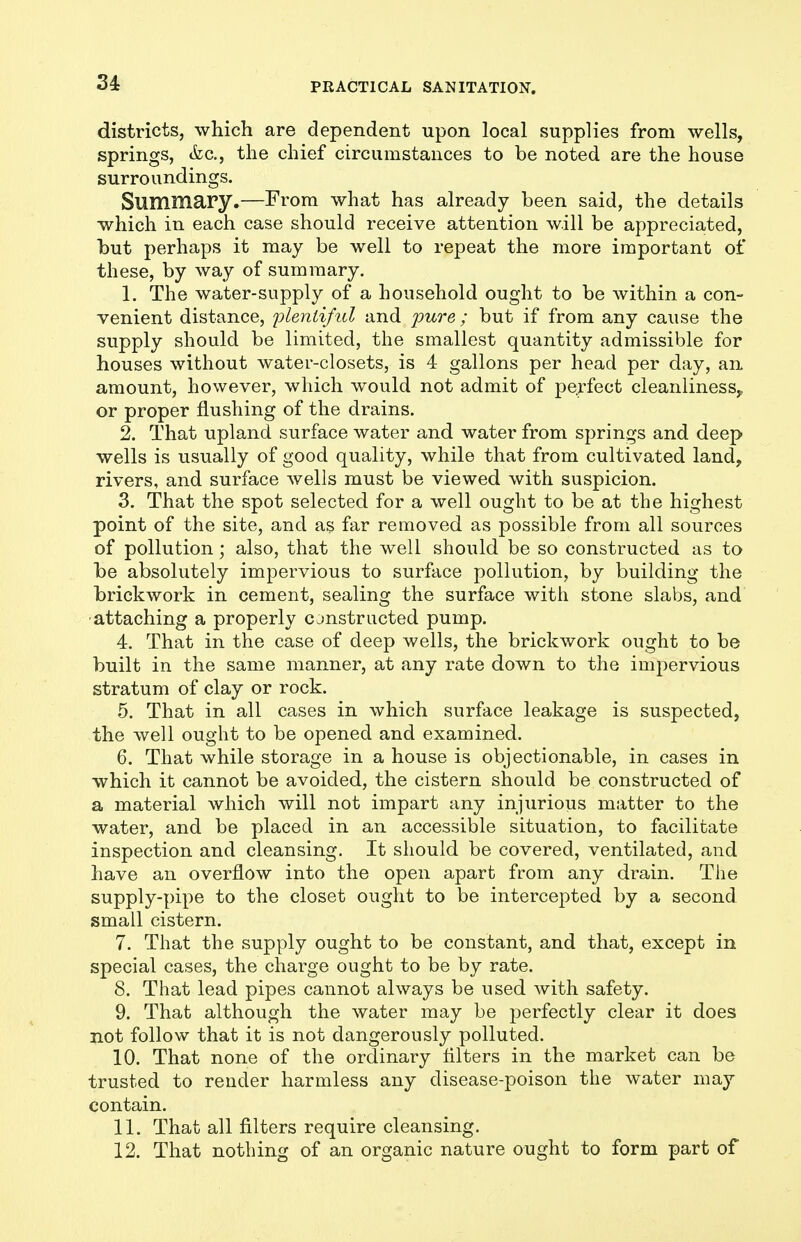 districts, which are dependent upon local supplies from wells, springs, &c., the chief circumstances to be noted are the house surroundings. Summary.—From what has already been said, the details which in each case should receive attention will be appreciated, but perhaps it may be well to repeat the more important of these, by way of summary. 1. The water-supply of a household ought to be within a con- venient distance, i^lentiful and pure; but if from any cause the supply should be limited, the smallest quantity admissible for houses without water-closets, is 4 gallons per head per day, an amount, however, which would not admit of perfect cleanliness^ or proper flushing of the drains. 2. That upland surface water and water from springs and deep wells is usually of good quality, while that from cultivated land, rivers, and surface wells must be viewed with suspicion. 3. That the spot selected for a well ought to be at the highest point of the site, and as far removed as possible from all sources of pollution; also, that the well should be so constructed as to be absolutely impervious to surface pollution, by building the brickwork in cement, sealing the surface with stone slabs, and attaching a properly constructed pump. 4. That in the case of deep wells, the brickwork ought to be built in the same manner, at any rate down to the impervious stratum of clay or rock, 5. That in all cases in which surface leakage is suspected, the well ought to be opened and examined. 6. That while storage in a house is objectionable, in cases in which it cannot be avoided, the cistern should be constructed of a material which will not impart any injurious matter to the water, and be placed in an accessible situation, to facilitate inspection and cleansing. It should be covered, ventilated, and have an overflow into the open apart from any drain. The supply-pipe to the closet ought to be intercepted by a second small cistern. 7. That the supply ought to be constant, and that, except in special cases, the charge ought to be by rate. 8. That lead pipes cannot always be used with safety. 9. That although the water may be perfectly clear it does not follow that it is not dangerously polluted. 10. That none of the ordinary filters in the market can be trusted to render harmless any disease-poison the water may contain. 11. That all filters require cleansing. 12. That nothing of an organic nature ought to form part of