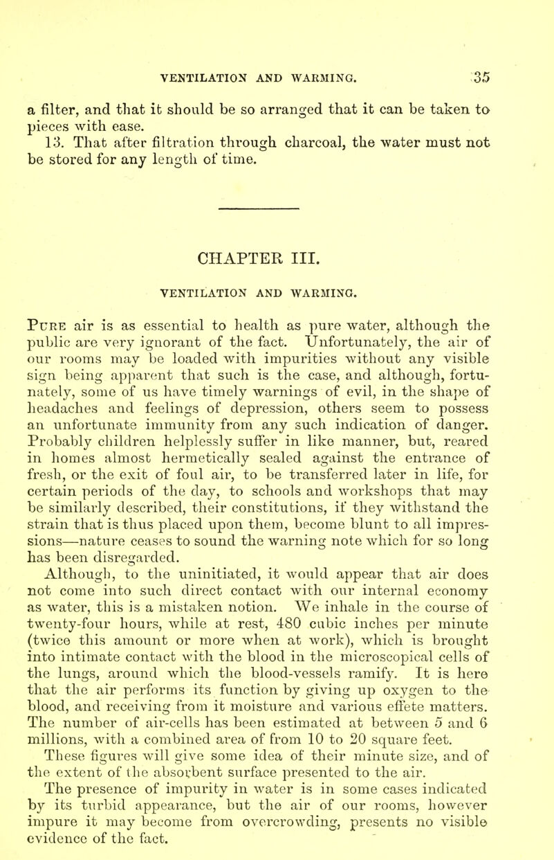 a filter, and that it should be so arranged that it can be taken to pieces with ease. 13. That after filtration through charcoal, the water must not be stored for any length of tinie. CHAPTER III. VENTILATION AND WARMING. Pure air is as essential to health as pure water, although the public are very ignorant of the fact. Unfortunately, the air of our rooms may be loaded with impurities without any visible sign being apparent that such is the case, and although, fortu- nately, some of us have timely warnings of evil, in the shape of headaches and feelings of depression, others seem to possess an unfortunate immunity from any such indication of danger. Probably children helplessly suffer in like manner, but, reared in homes almost hermetically sealed against the entrance of fresh, or the exit of foul air, to be transferred later in life, for certain periods of the day, to schools aud workshops that may be similarly described, their constitutions, if they withstand the strain that is thus placed upon them, become blunt to all impres- sions—nature ceases to sound the warning note which for so long lias been disregarded. Although, to the uninitiated, it would appear that air does not come into such direct contact with our internal economy as water, this is a mistaken notion. We inhale in the course of twenty-four hours, while at rest, 480 cubic inches per minute (twice this amount or more when at work), which is brought into intimate contact with the blood in the microscopical cells of the lungs, around which the blood-vessels ramify. It is here that the air performs its function by giving up oxygen to the- blood, and receiving from it moisture and various effete matters. The number of air-cells has been estimated at between 5 and 6 millions, with a combined area of from 10 to 20 square feet. These figures will give some idea of their minute size, and of the extent of the absorbent surface presented to the air. The presence of impurity in water is in some cases indicated by its turbid appearance, but the air of our rooms, however impure it may become from overcrowding, presents no visible evidence of the fact.
