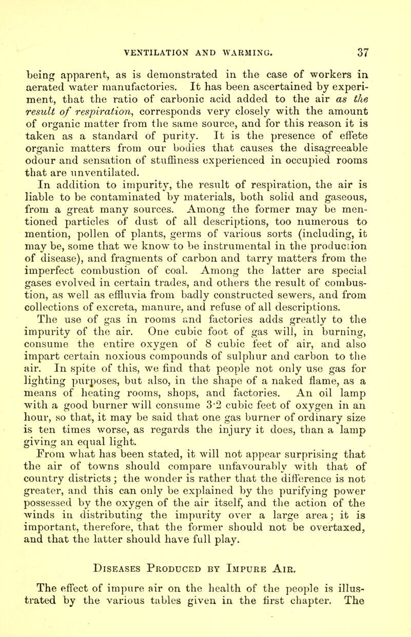 being apparent, as is demonstrated in the case of workers in aerated water manufactories. It has been ascertained by experi- ment, that the ratio of carbonic acid added to the air as the result of respiration, corresponds very closely with the amount of organic matter from the same source, and for this reason it is taken as a standard of purity. It is the presence of effete organic matters from our bodies that causes the disagreeable odour and sensation of stuffiness experienced in occupied rooms that are unventilated. In addition to impurity, the result of respiration, the air is liable to be contaminated by materials, both solid and gaseous, from a great many sources. Among the former may be men- tioned particles of dust of all descriptions, too numerous to mention, pollen of plants, germs of various sorts (including, it may be, some that we know to be instrumental in the production of disease), and fragments of carbon and tarry matters from the imperfect combustion of coal. Among the latter are special gases evolved in certain trades, and others the result of combus- tion, as well as effluvia from badly constructed sewers, and from collections of excreta, manure, and refuse of all descriptions. The use of gas in rooms and factories adds greatly to the impurity of the air. One cubic foot of gas will, in burning, consume the entire oxygen of 8 cubic feet of air, and also impart certain noxious compounds of sulphur and carbon to tlie air. In spite of this, we find that people not only use gas for lighting purposes, but also, in the shape of a naked flame, as a means of heating rooms, shops, and factories. An oil lamp with a good burner will consume 3'2 cubic feet of oxygen in an hour, so that, it may be said that one gas burner of ordinary size is ten times worse, as regards the injury it does, than a lamp giving an equal light. From what has been stated, it will not appear surprising that the air of towns should compare unfavourably with that of country districts; the wonder is rather that the diff'erence is not greater, and this can only be explained by the purifying power possessed by the oxygen of the air itself, and the action of the winds in distributing the impurity over a large area; it is important, therefore, that the former should not be overtaxed, and that the latter should have full play. Diseases Produced by Impure Air. The effect of impure air on the health of the people is illus- trated by the various tables given in the first chapter. The