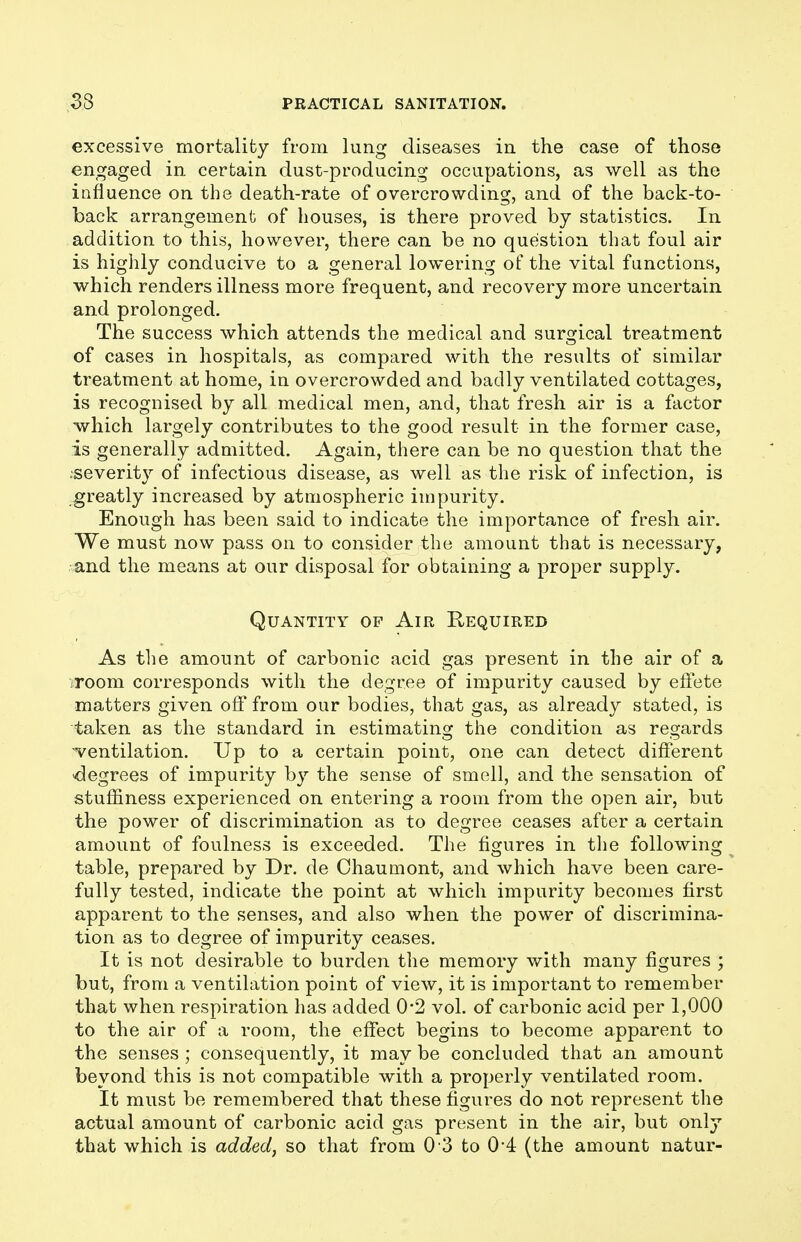 excessive mortality from lung diseases in the case of those engaged in certain dust-producing occupations, as well as the influence on the death-rate of overcrowding, and of the back-to- back arrangement of houses, is there proved by statistics. In addition to this, however, there can be no question that foul air is highly conducive to a general lowering of the vital functions, which renders illness more frequent, and recovery more uncertain and prolonged. The success which attends the medical and surgical treatment of cases in hospitals, as compared with the results of similar treatment at home, in overcrowded and badly ventilated cottages, is recognised by all medical men, and, that fresh air is a factor which largely contributes to the good result in the former case, is generally admitted. Again, there can be no question that the .severity of infectious disease, as well as the risk of infection, is greatly increased by atmospheric impurity. Enough has been said to indicate the importance of fresh air. We must now pass on to consider the amount that is necessary, and the means at our disposal for obtaining a proper supply. Quantity op Air E-equired As the amount of carbonic acid gas present in the air of a room corresponds with the degree of impurity caused by effete matters given off from our bodies, that gas, as already stated, is taken as the standard in estimating the condition as regards ventilation. Up to a certain point, one can detect different -degrees of impurity by the sense of smell, and the sensation of stuffiness experienced on entering a room from the open air, but the power of discrimination as to degree ceases after a certain amount of foulness is exceeded. The figures in the following table, prepared by Dr. de Chaumont, and which have been care- fully tested, indicate the point at which impurity becomes first apparent to the senses, and also when the power of discrimina- tion as to degree of impurity ceases. It is not desirable to burden the memory with many figures ; but, from a ventilation point of view, it is important to remember that when respiration has added 0*2 voL of carbonic acid per 1,000 to the air of a room, the effect begins to become apparent to the senses ; consequently, it may be concluded that an amount beyond this is not compatible with a properly ventilated room. It must be remembered that these figures do not represent the actual amount of carbonic acid gas present in the air, but only that which is added, so that from 0 3 to 0*4 (the amount natur-