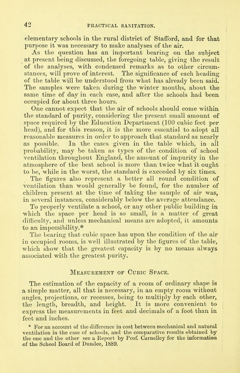 elementary schools in the rural district of Stafford, and for that purpose it was necessary to make analyses of the air. As the question has an important bearing on the subject ' at present being discussed, the foregoing table, giving the result of the analyses, with condensed remarks as to other circum- stances, will prove of interest. The significance of each heading , of the table will be understood from what has already been said. The samples were taken during the winter months, about the same time of day in each case, and after the schools had been occupied for about three hours. One cannot expect that the air of schools should come within the standard of purity, considering the present small amount of space required by the Education Department (100 cubic feet per head), and for this reason, it is the more essential to adopt all reasonable measures in order to approach that standard as nearly as possible. In the cases given in the table which, in all probability, may be taken as types of the condition of school ventilation throughout England, the amount of impurity in the atmosphere of the best school is more than twice what it ought > to be, while in the worst, the standard is exceeded by six times. The figures also represent a better all round condition of ventilation than would generally be found, for the number of children present at the time of taking the sample of air was, in several instances, considerably below the average attendance. To properly ventilate a school, or any other public building in which the space per head is so small, is a matter of great difficulty, and unless mechanical means are adopted, it amounts to an impossibility.* The bearing that cubic space has upon the condition of the air in occupied rooms, is well illustrated by the figures of the table, which show that the greatest capacity is by no means always associated with the greatest purity. Measurement of Cubic Space. The estimation of the capacity of a room of ordinary shape is a simple matter, all that is necessary, in an empty room without angles, projections, or recesses, being to multiply by each other, the length, breadth, and height. It is more convenient to express the measurements in feet and decimals of a foot than in feet and inches. * For an account of the difference in cost between mechanical and natural ventilation in the case of schools, and the comparative results obtained by the one and the other see a Report by Prof. Carnelley for the information of the School Board of Dundee, 1889. [