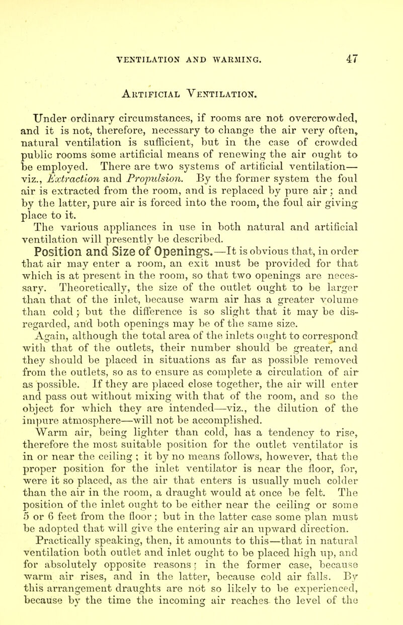 Artificial Ventilation. Under ordinary circumstances, if rooms are not overcrowded, and it is not, therefore, necessary to change the air very often^ natural ventilation is sufficient, but in the case of crowded public rooms some artificial means of renewing the air ought to be employed. There are two systems of artificial ventilation— viz., Extraction and Propulsion. By the former system the foul air is extracted from the room, and is replaced by pure air; and by the latter, pure air is forced into the room, the foul air giving place to it. The various appliances in use in both natural and artificial ventilation will presently be described. Position and Size of Opening's.—It is obvious that, in order that air may enter a room, an exit must be provided for that which is at present in the room, so that two openings are neces- sary. Theoretically, the size of the outlet ought to be larger than that of the inlet, because warm air has a greater volume than cold ; but the difference is so slight that it may be dis- regarded, and both openings may be of tlie same size. Again, although the total area of the inlets ought to correspond with that of the outlets, their number should be greater, and they should be placed in situations as far as possible removed from the outlets, so as to ensure as complete a circulation of air as possible. If they are placed close together, the air will enter and pass out without mixing with that of the room, and so the object for which they are intended—viz., the dilution of the impure atmosphere—will not be accomplished. Warm air, being lighter than cold, has a tendency to rise, therefore the most suitable position for the outlet ventilator is in or near the ceiling ; it by no means follows, however, that the proper position for the inlet ventilator is near the floor, for, were it so placed, as the air that enters is usually much colder than the air in the room, a draught would at once be felt. The position of the inlet ought to be either near the ceiling or some 5 or 6 feet from the floor; but in the latter case some plan must be adopted that will give the entering air an upward direction. Practically speaking, then, it amounts to this—that in natural ventilation both outlet and inlet ought to be placed high up, and for absolutely opposite reasons • in the former case, becaurse warm air rises, and in the latter, because cold air falls. By this arrangement draughts are not so likely to be experienced, because by the time the incomino^ air reaches- the level of the