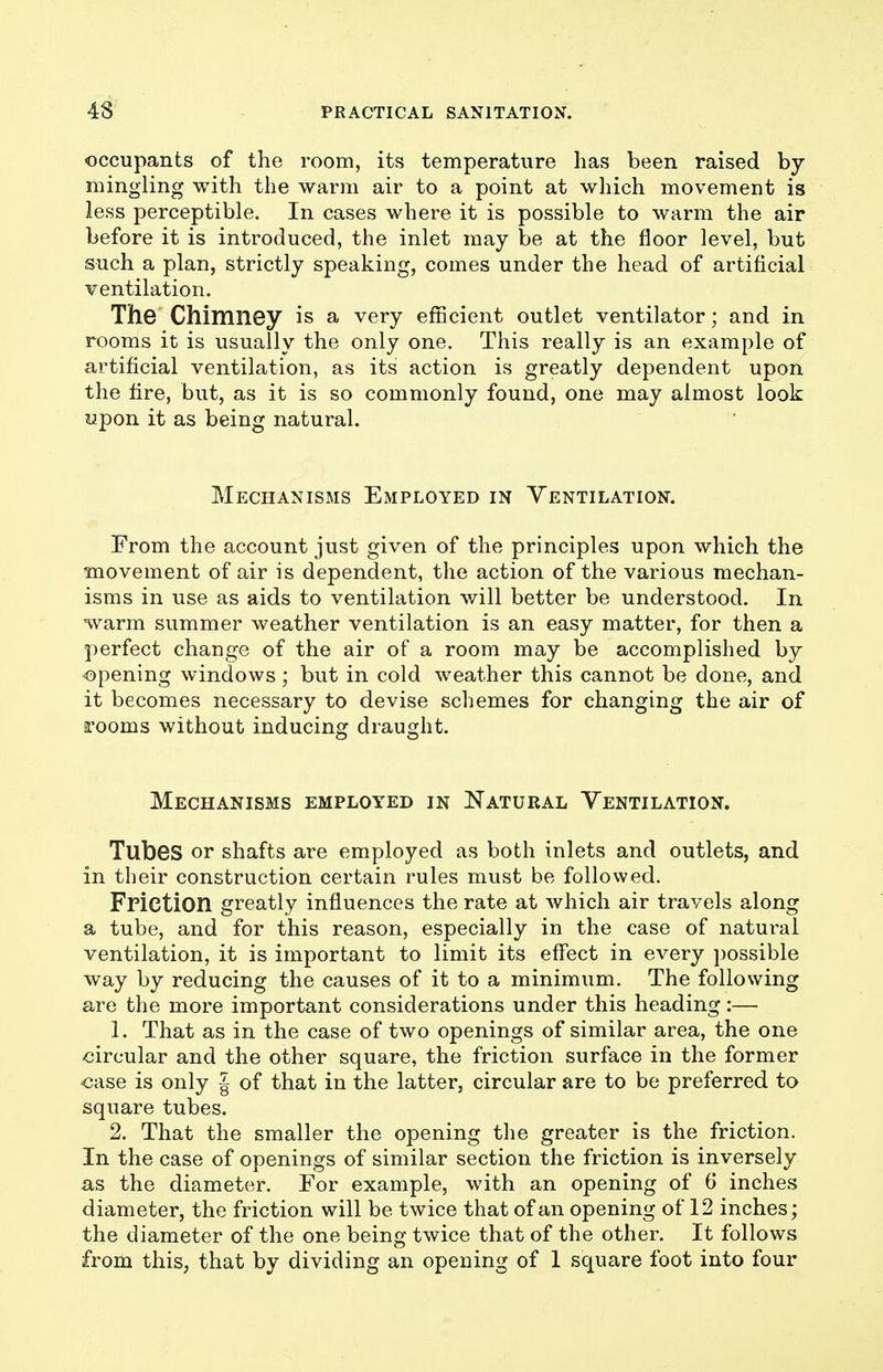 occupants of the room, its temperature lias been raised by mingling with the warm air to a point at which movement is less perceptible. In cases where it is possible to warm the air before it is introduced, the inlet may be at the floor level, but such a plan, strictly speaking, comes under the head of artificial ventilation. The Chimney is a very efficient outlet ventilator; and in rooms it is usually the only one. This really is an example of artificial ventilation, as its action is greatly dependent upon the fire, but, as it is so commonly found, one may almost look upon it as being natural. Mechanisms Employed in Ventilation. From the account just given of the principles upon which the movement of air is dependent, the action of the various mechan- isms in use as aids to ventilation will better be understood. In warm summer weather ventilation is an easy matter, for then a perfect change of the air of a room may be accomplished by opening windows; but in cold weather this cannot be done, and it becomes necessary to devise schemes for changing the air of rooms without inducing draught. Mechanisms employed in Natural Yentilation. Tubes or shafts are employed as both inlets and outlets, and in their construction certain rules must be followed. Friction greatly influences the rate at which air travels along a tube, and for this reason, especially in the case of natural ventilation, it is important to limit its effect in every possible way by reducing the causes of it to a minimum. The following are the more important considerations under this heading :— 1. That as in the case of two openings of similar area, the one circular and the other square, the friction surface in the former case is only | of that in the latter, circular are to be preferred to square tubes. 2. That the smaller the opening the greater is the friction. In the case of openings of similar section the friction is inversely as the diameter. For example, with an opening of 6 inches diameter, the friction will be twice that of an opening of 12 inches; the diameter of the one being twice that of the other. It follows from this, that by dividing an opening of 1 square foot into four