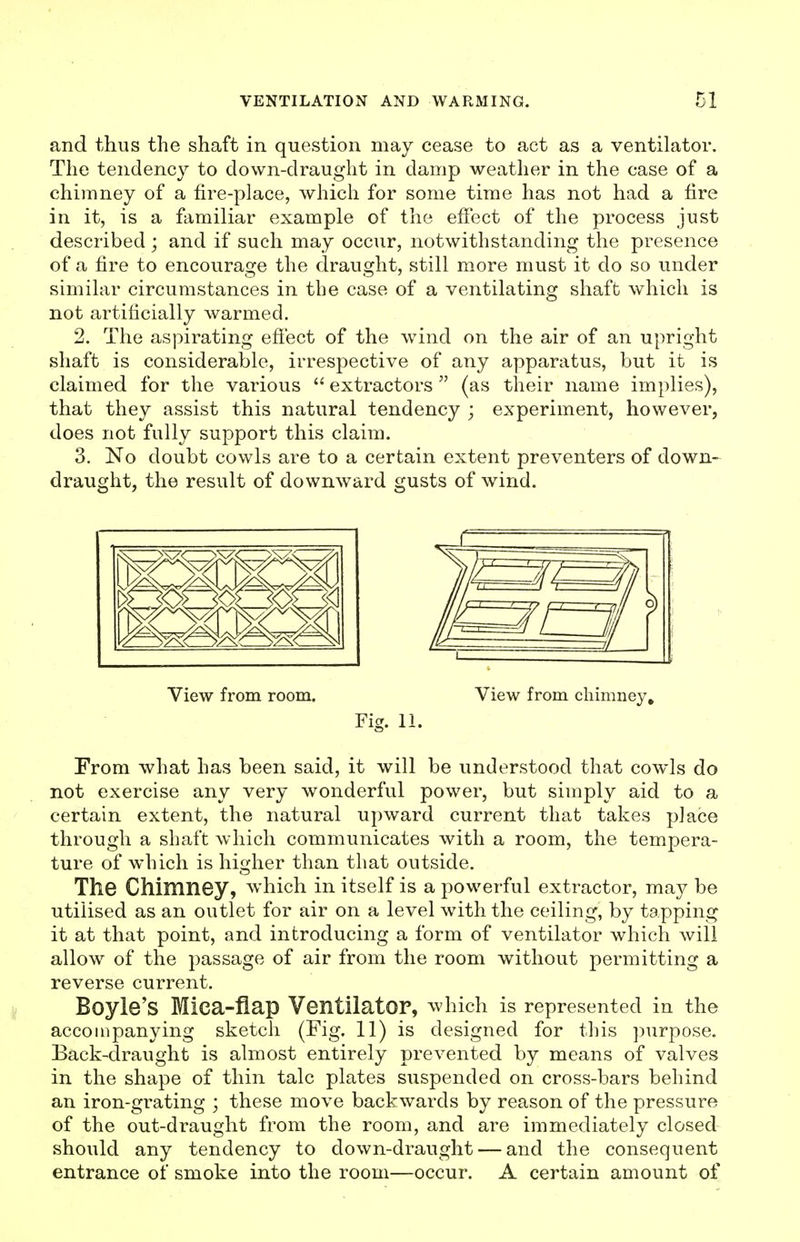 and thus the shaft in question may cease to act as a ventilator. The tendency to down-draught in damp weather in the case of a chimney of a fire-place, which for some time has not had a fire in it, is a familiar example of the effect of the process just described ; and if such may occur, notwithstanding the presence of a fire to encourage the draught, still more must it do so under similar circumstances in the case of a ventilating shaft which is not artificially warmed. 2. The aspirating efiect of the wind on the air of an upright shaft is considerable, irrespective of any apparatus, but it is claimed for the various  extractors  (as their name implies), that they assist this natural tendency ; experiment, however, does not fully support this claim. 3. No doubt cowls are to a certain extent preventers of down- draught, the result of downward gusts of wind. View from room. View from chimney. Fig. 11. From what has been said, it will be understood that cowls do not exercise any very wonderful power, but simply aid to a certain extent, the natural upward current that takes place through a shaft which communicates with a room, the tempera- ture of which is higher than that outside. The Chimney, which in itself is a powerful extractor, may be utilised as an outlet for air on a level with the ceiling, by tapping it at that point, and introducing a form of ventilator which will allow of the passage of air from the room without permitting a reverse current. Boyle's Mica-flap Ventilator, which is represented in the accompanying sketch (Fig. 11) is designed for this ])urpose. Back-draught is almost entirely prevented by means of valves in the shape of thin talc plates suspended on cross-bars behind an iron-gi'ating ; these move backwards by reason of the pressure of the out-draught from the room, and are immediately closed should any tendency to down-draught — and the consequent entrance of smoke into the room—occur. A certain amount of