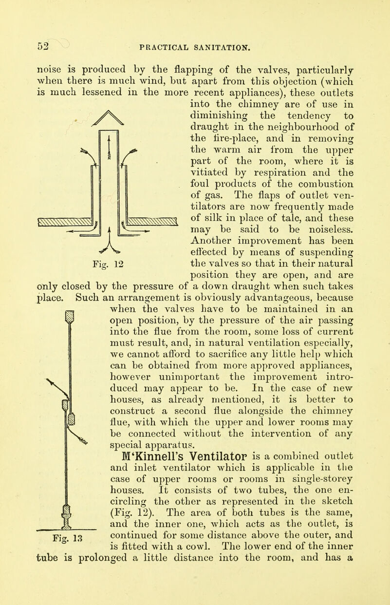 Ficr. 12 ^^^^^^^^^^ noise is produced by the flapping of the valves, particularly when there is much wind, but apart from this objection (which is much lessened in the more recent appliances), these outlets into the chimney are of use in ^/\^ diminishing the tendency to draught in the neighbourhood of the lire-place, and in removing the warm air Irom the upper part of the room, where it is vitiated by respiration and the foul products of the combustion of gas. The flaps of outlet ven- tilators are now frequently made of silk in place of talc, and these may be said to be noiseless. Another improvement has been effected by means of suspending the valves so that in their natural position they are open, and are only closed by the pressure of a down draught when such takes place. Such an arrangement is obviously advantageous, because when the valves have to be maintained in an open position, by the pressure of the air passing into the flue from the room, some loss of current must result, and, in natural ventilation especially, we cannot afford to sacrifice any little help which can be obtained from more approved appliances, however unimportant the improvement intro- duced may appear to be. In the case of new houses, as already mentioned, it is better to construct a second flue alongside the chimney flue, with which the upper and lower rooms may be connected without the intervention of any special apparatus. M'KinneH's Ventilator is a combined outlet and inlet ventilator which is applicable in the case of upper rooms or rooms in single-storey houses. It consists of two tubes, the one en- circling the other as represented in the sketch (Fig. 12). The area of both tubes is the same, and the inner one, which acts as the outlet, is continued for some distance above the outer, and is fitted with a cowl. The lower end of the inner tube is prolonged a little distance into the room, and has a Fig. 13