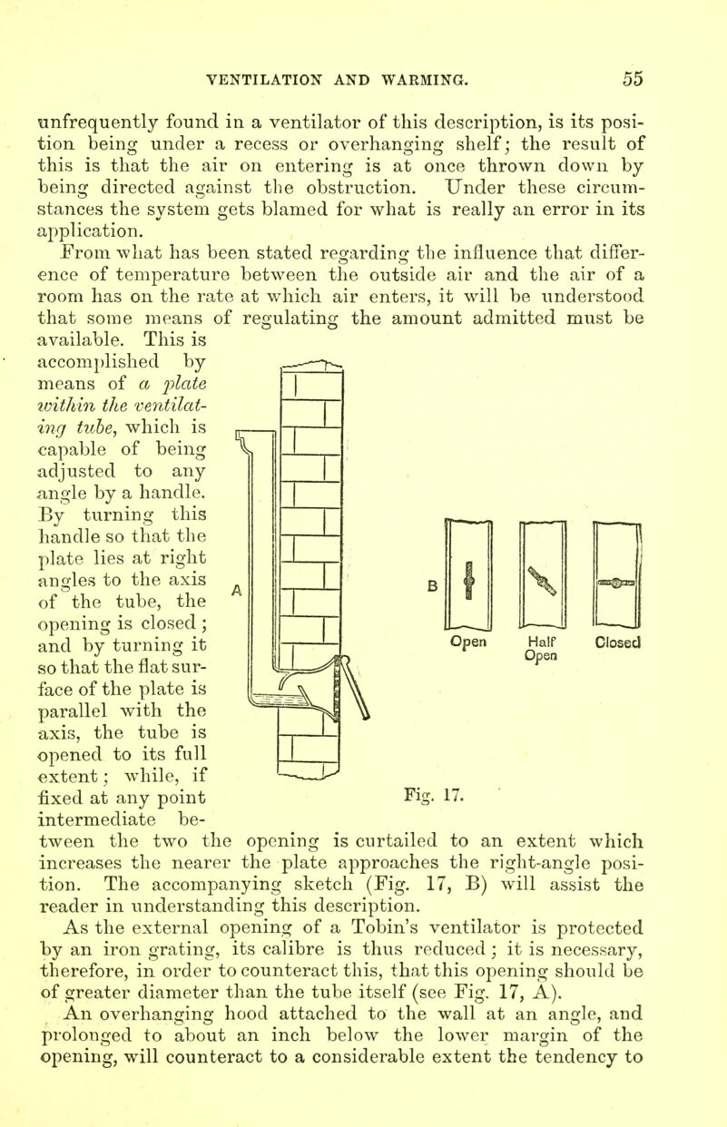 infrequently found in a ventilator of this description, is its posi- tion being under a recess or overhanging shelf; the result of this is that the air on entering is at once thrown down by being directed against the obstruction. Under these circum- staiices the system gets blamed for what is really an error in its a2:)plication. From what has been stated regarding the influence that differ- ence of temperature between the outside air and the air of a room has on the rate at which air enters, it will be understood that some means of regulating the amount admitted must be available. This is accomplished by means of a ijlate ivithin the ventilat- ing tuhe, which is capable of being adjusted to any angle by a handle. By turning this handle so that the plate lies at right angles to the axis of the tube, the opening is closed; and by turning it so that the flat sur- face of the plate is parallel with the axis, the tube is opened to its full extent; while, if ■fixed at any point intermediate be- tween the two the opening is curtailed to an extent which increases the nearer the plate approaches the right-angle posi- tion. The accompanying sketch (Fig. 17, B) will assist the reader in understanding this description. As the external opening of a Tobin's ventilator is protected by an iron grating, its calibre is thus reduced ; it is necessary, therefore, in order to counteract this, that this opening should be of greater diameter than the tube itself (see Fig. 17, A). An overhanging hood attached to the wall at an angle, and prolonged to about an inch below the lower margin of the opening, will counteract to a considerable extent the tendency to Open \ 1 r! Half Closed Open