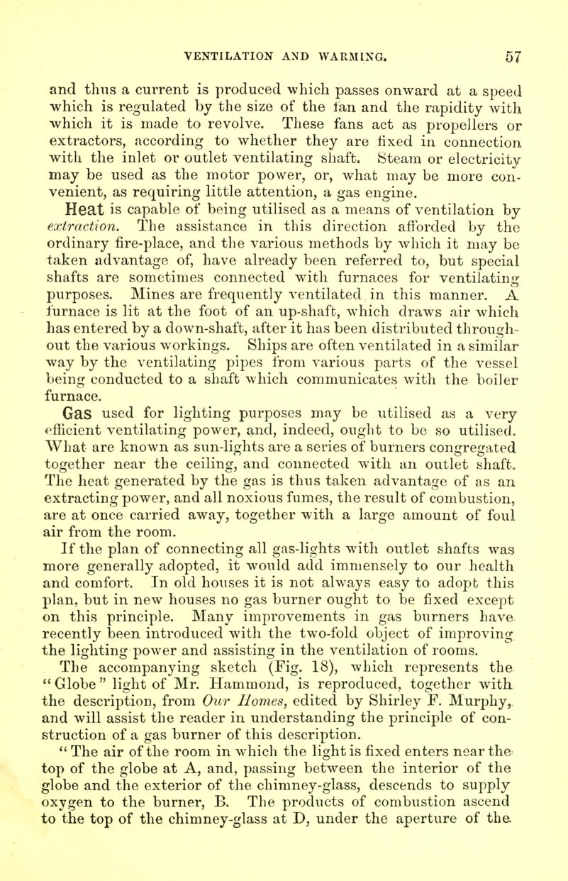 and thus a current is produced which passes onward at a speed which is regulated by the size of the Ian and the rapidity with which it is made to revolve. These fans act as propellers or extractors, according to whether they are fixed in connection with the inlet or outlet ventilating shaft. Steam or electricity may be used as the motor power, or, what may be more con- venient, as requiring little attention, a gas engine. Heat is capable of being utilised as a means of ventilation by extraction. The assistance in this direction afforded by the ordinary fire-place, and the various methods by which it may be taken advantage of, have already been referred to, but special shafts are sometimes connected with furnaces for ventilating purposes. Mines are frequently ventilated in this manner. A furnace is lit at the foot of an up-shaft, which draws air which has entered by a down-shaft, after it has been distributed through- out the various workings. Ships are often ventilated in a similar way by the ventilating pipes from various parts of the vessel being conducted to a shaft which communicates with the boiler furnace. Gas used for lighting purposes may be utilised as a very efficient ventilating power, and, indeed, ought to be so utilised. What are known as sun-lights are a series of burners congregated together near the ceiling, and connected with an outlet shaft. The heat generated by the gas is thus taken advantage of as an extracting power, and all noxious fumes, the result of combustion, are at once carried away, together with a large amount of foul air from the room. If the plan of connecting all gas-lights with outlet shafts was more generally adopted, it would add immensely to our health and comfort. In old houses it is not always easy to adopt this plan, but in new houses no gas burner ought to be fixed except on this principle. Many improvements in gas burners have recently been introduced with the two-fold object of improving the lighting power and assisting in the ventilation of rooms. The accompanying sketch (Fig. 18), which represents the  Globe  light of Mr. Hammond, is reproduced, together with the description, from Our Homes, edited by Shirley F. Murphy, and will assist the reader in understanding the principle of con- struction of a gas burner of this description.  The air of the room in which the light is fixed enters near the top of the globe at A, and, passing between the interior of the globe and the exterior of the chimney-glass, descends to supply oxygen to the burner, B. The products of combustion ascend to the top of the chimney-glass at D, under the aperture of the