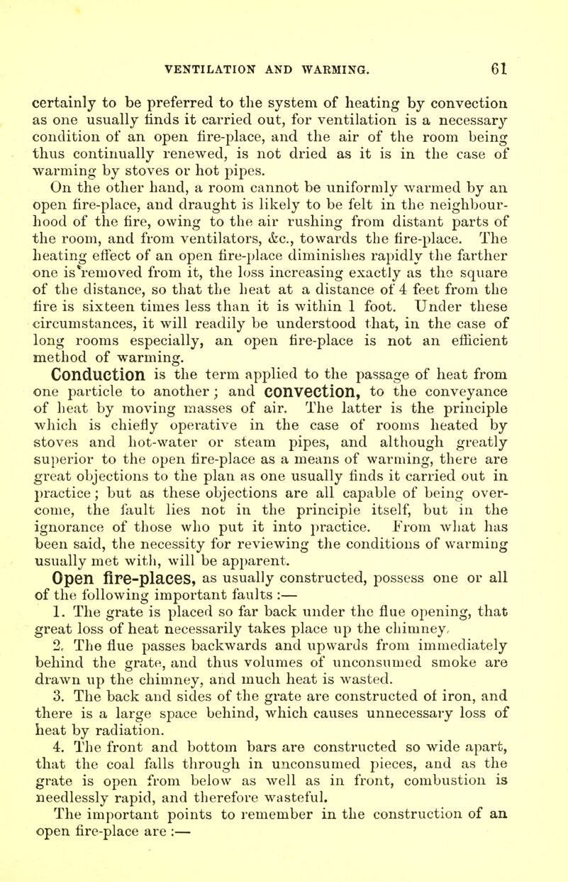 certainly to be preferred to the system of heating by convection as one usually hnds it carried out, for ventilation is a necessary condition of an open fire-place, and the air of the room being thus continually renewed, is not dried as it is in the case of warming by stoves or hot pipes. On the other hand, a room cannot be uniformly warmed by an open fire-place, and draught is likely to be felt in the neighbour- hood of the fire, owing to the air rushing from distant parts of the room, and from ventilators, &c., towards the fire-place. The heating effect of an open fire-place diminishes rapidly the farther one isVemoved from it, the loss increasing exactly as the square of the distance, so that the heat at a distance of 4 feet from the fire is sixteen times less than it is within 1 foot. Under these circumstances, it will readily be understood that, in the case of long rooms especially, an open fire-place is not an efficient method of warming. Conduction is the term applied to the passage of heat from one particle to another ; and COnVOCtlon, to the conveyance of heat by moving masses of air. The latter is the principle which is chiefiy operative in the case of rooms heated by stoves and hot-water or steam pipes, and although greatly superior to the open fire-place as a means of warming, there are great objections to the plan as one usually finds it carried out in practice; but as these objections are all capable of being over- come, the fault lies not in the principle itself, but in the ignorance of those who put it into i)ractice. J^'rom what has been said, the necessity for reviewing the conditions of warming usually met with, will be apparent. Open fire-places, as usually constructed, possess one or all of the following important faults :— 1. The grate is placed so far back under the flue opening, that great loss of heat necessarily takes place up the chimney. 2c The flue passes backwards and upwards from immediately behind the grate, and thus volumes of unconsumed smoke are drawn up the chimney, and much heat is wasted. 3. The back and sides of the grate are constructed of iron, and there is a large space behind, which causes unnecessary loss of heat by radiation. 4. The front and bottom bars are constructed so wide apart, that the coal falls through in unconsumed pieces, and as the grate is open from below as well as in front, combustion is needlessly rapid, and therefore wasteful. The important points to remember in the construction of an open fire-place are :—