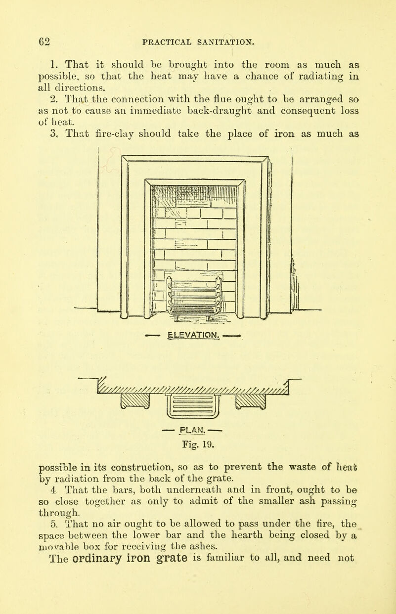 1. That it should be brought into the room as much as possible, so that the heat may have a chance of radiating in all directions. 2. That the connection with the flue ought to be arranged so as not to cause an immediate back-draught and consequent loss of heat. 3. That fire-clay should take the place of iron as much as ELEVATION. ► — PLAN. - Fior. 19. possible in its construction, so as to prevent the waste of heat by radiation from the back of the grate. 4 That the bars, both underneath and in front, ought to be so close together as only to admit of the smaller ash passing through. 5. That no air ought to be allowed to pass under the fire, the space between the lower bar and tlie hearth being closed by a movable box for receiving the ashes. The ordinary iron grate is familiar to all, and need not