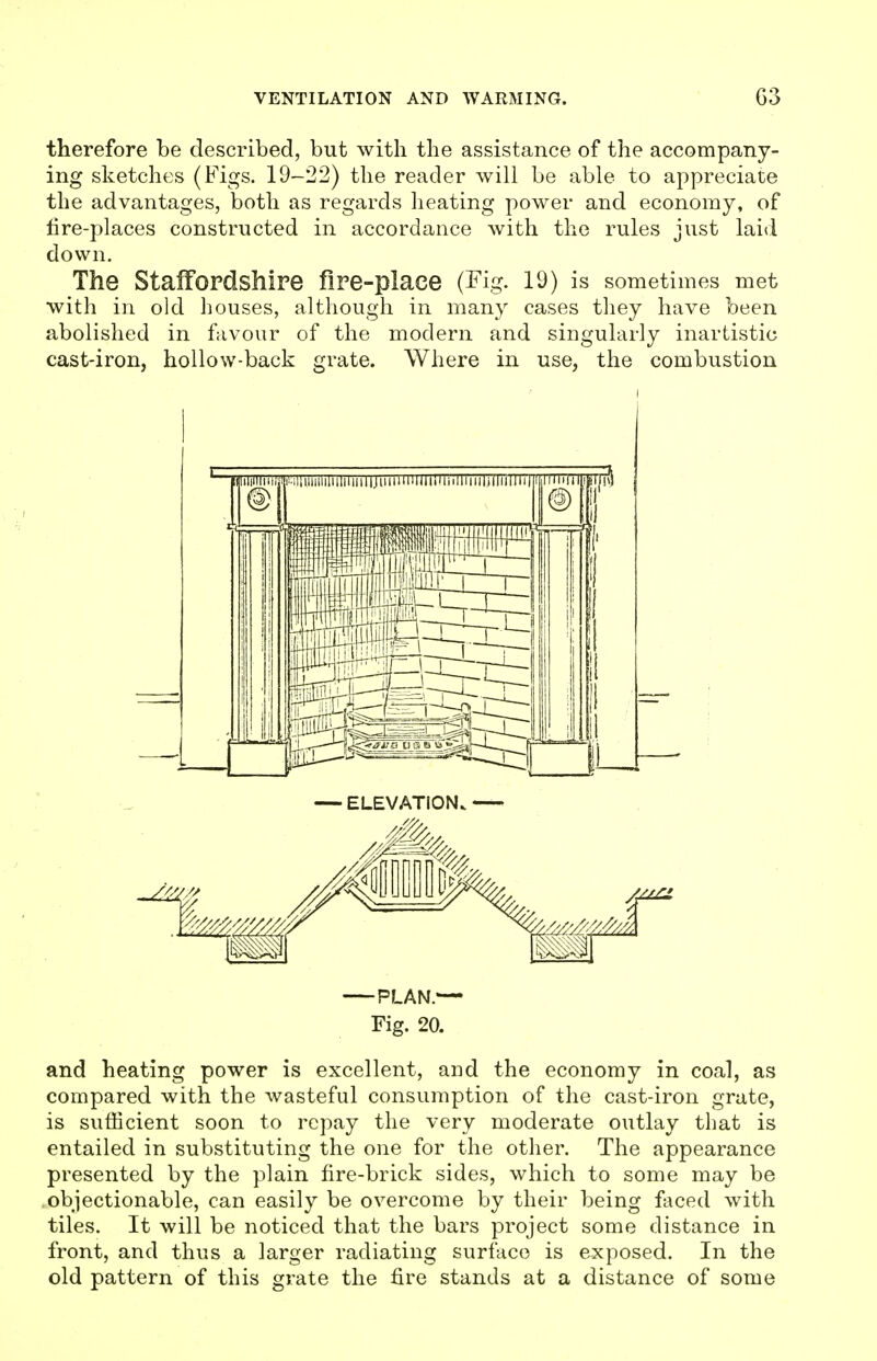 therefore be described, but with the assistance of the accompany- ing sketches (Figs. 19-22) the reader will be able to appreciate the advantages, both as regards heating power and economy, of fire-places constructed in accordance with the rules just laid down. The Staffordshire fire-place (Fig. 19) is sometimes met with in old houses, although in many cases they have been abolished in favour of the modern and singularly inartistic cast-iron, hollow-back grate. Where in use, the combustion — ELEVATION. PLAN.— Fig. 20. and heating power is excellent, and the economy in coal, as compared with the wasteful consumption of the cast-iron grate, is sufficient soon to repay the very moderate outlay that is entailed in substituting the one for the other. The appearance presented by the plain fire-brick sides, which to some may be .objectionable, can easily be overcome by their being faced with tiles. It will be noticed that the bars project some distance in front, and thus a larger radiating surface is exposed. In the old pattern of this grate the fire stands at a distance of some